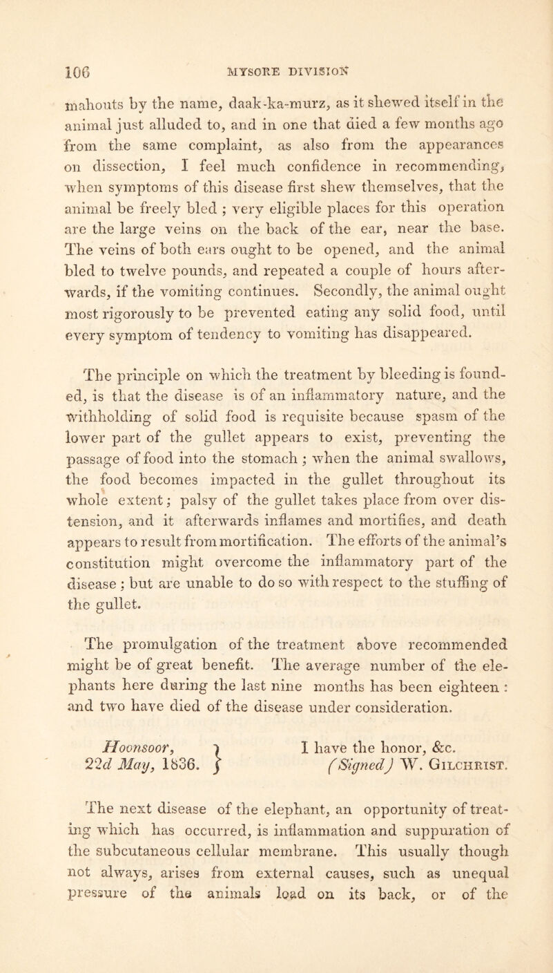 inaliouts by tbe name, daak-ka-mnrz, as it skewed itself in tke animal just alluded to, and in one that died a few months ago from the same complaint, as also from the appearances on dissection, I feel much confidence in recommending, when symptoms of this disease first shew themselves, that the animal be freely bled ; very eligible places for this operation are the large veins on the back of the ear, near the base. The veins of both ears ought to be opened, and the animal bled to twelve pounds, and repeated a couple of hours after¬ wards, if the vomiting continues. Secondly, the animal ought most rigorously to be prevented eating any solid food, until every symptom of tendency to vomiting has disappeared. The principle on which the treatment by bleeding is found¬ ed, is that the disease is of an inflammatory nature, and the withholding of solid food is requisite because spasm of the lower part of the gullet appears to exist, preventing the passage of food into the stomach ; when the animal swallows, the food becomes impacted in the gullet throughout its whole extent; palsy of the gullet takes place from over dis¬ tension, and it afterwards inflames and mortifies, and death appears to result from mortification. The efforts of the animal’s constitution might overcome the inflammatory part of the disease : but are unable to do so with respect to the stuffing of the gullet. The promulgation of the treatment above recommended might be of great benefit. The average number of the ele¬ phants here during the last nine months has been eighteen : and two have died of the disease under consideration. Hoonsoor, i I have the honor, &c. May, 1836. j (Signed) W. Gilchrist. The next disease of the elephant, an opportunity of treat¬ ing wdiich has occurred, is inflammation and suppuration of the subcutaneous cellular membrane. This usually though not always, arises from external causes, such as unequal pressure of the animals load on its back, or of the