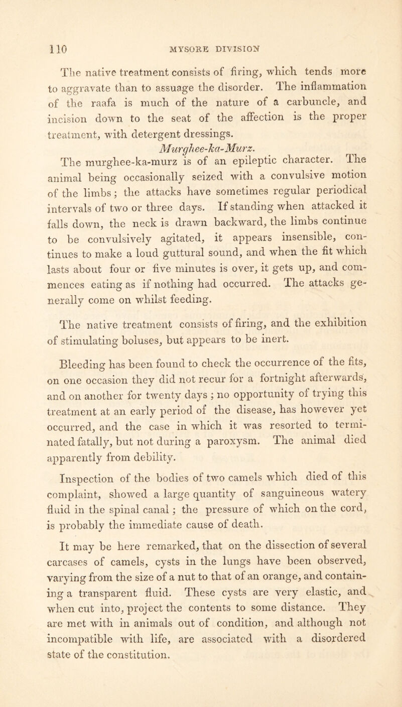 The native treatment consists of firings wliich tends more to aggravate than to assuage the disorder. The inflammation of the raafa is much of the nature of a carbuncle, and incision down to the seat of the affection is the proper treatment, with detergent dressings. Murgh ee~ ha-Mur z. The murghee-ka-murz is of an epileptic character. The animal being occasionally seized with a convulsive motion of the limbs; the attacks have sometimes regular periodical intervals of two or three days. If standing when attacked it falls down, the neck is drawn backward, the limbs continue to be convulsively agitated, it appears insensible, con¬ tinues to make a loud guttural sound, and when the fit which lasts about four or five minutes is over, it gets up, and com¬ mences eating as if nothing had occurred. The attacks ge¬ nerally come on whilst feeding. The native treatment consists of firing, and the exhibition of stimulating boluses, but appears to be inert. Bleeding has been found to check the occurrence of the fits, on one occasion they did not recur for a fortnight afterwards, and on another for twenty da^ys ; no opportunity of trying this treatment at an early period of the disease, has however yet occurred, and the case in which it was resorted to termi¬ nated fatally, but not during a paroxysm. The aminial died apparently from debility. Inspection of the bodies of two camels wTich died of this complaint, shov/ed a large quantity of sanguineous watery fluid in the spinal canal; the pressure of which on the cord, is probably the immediate cause of death. It may be here remarked, that on the dissection of several carcases of camels, cysts in the lungs have been observed, varying from the size of a nut to that of an orange, and contain¬ ing a transparent fluid. These cysts are very elastic, and when cut into, project the contents to some distance. They are met with in animals out of condition, and although not incompatible with life, are associated with a disordered state of the constitution.