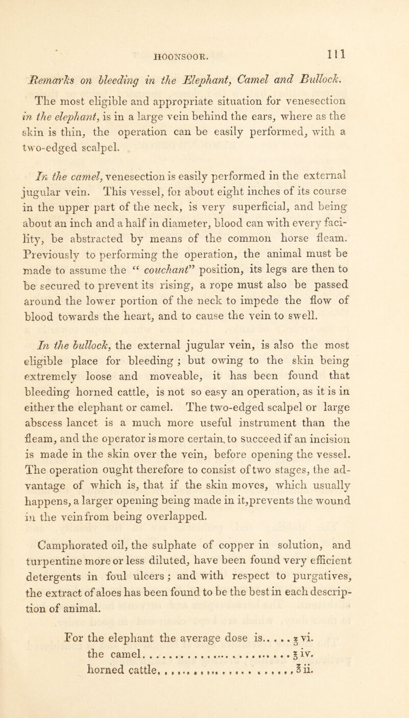 MemarliB on bleeding in the Elephant^ Camel and BidlocJc. Tlie most eligible and appropriate situation for venesection in the elephant^ is in a large vein behind the ears^ where as the skin is thin, the operation can be easily performed, with a two-edged scalpel. In the camel, venesection is easily performed in the external jugular vein. This vessel, for about eight inches of its course in the upper part of the neck, is very superficial, and being about an inch and a half in diameter, blood can with every faci¬ lity, be abstracted by means of the common horse fleam. Previously to performing the operation, the animal must be made to assume the couchanV position, its legs are then to be secured to prevent its rising, a rope must also be passed around the lower portion of the neck to impede the flow of blood toY/ards the heart, and to cause the vein to swell. In the bullock, the external jugular vein, is also the most eligible place for bleeding ; but owdng to the skin being extremely loose and moveable, it has been found that bleeding horned cattle, is not so easy an operation, as it is in either the elephant or camel. The two-edged scalpel or large abscess lancet is a much more useful instrument than the fleam, and the operator is more certain, to succeed if an incision is made in the skin over the vein, before opening the vessel. The operation ought therefore to consist of two stages, the ad¬ vantage of which is, that if the skin moves, which usually happens, a larger opening being made in it,preYents the wound in the vein from being overlapped. Camphorated oil, the sulphate of copper in solution, and turpentine more or less diluted, have been found very efficient detergents in foul ulcers; and with respect to purgatives, the extract of aloes has been found to be the best in each descrip¬ tion of animal. For the elephant the average dose is.^vi. the camel...§iv. horned cattle, .. ^ii*