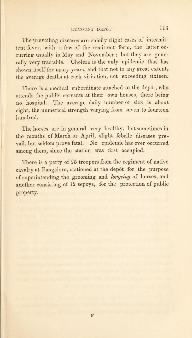 REMOUNT DETOt US The prevailing diseases are chiefly slight cases of intermit¬ tent fever, with a few of the remittent form, the latter oc¬ curring usually in May and November ; but they are gene¬ rally very tractable. Cholera is the only epidemic that has shown itself for many years, and that not to any great extenti, the a’verage deaths at each visitation, not exceeding sixteen. There is a medical subordinate attached to the depot, who attends the public servants at their own houses, there being no hospital. The average daily number of sick is about eight, the numerical strength varying from seven to fourteen hundred* The horses are in general very healthy, but sometimes in the months of March or April, slight febrile diseases pre¬ vail, but seldom prove fatal. No epidemic has ever occurred among them, since the station was first occupied. There is a party of 25 troopers from the regiment of native cavalry at Bangalore, stationed at the depot for the purpose of superintending the grooming and longeing of horses, and another consisting of 12 sepoys, for the protection of public property. P