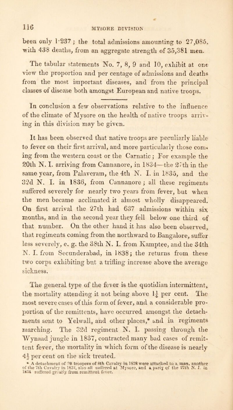 been only 1*237 ; the total admissions amounting to 27,085, with 438 deaths, from an aggregate strength of 35,381 men. The tabular statements No. 7, 8, 9 and 10, exhibit at one view the proportion and per centage of admissions and deaths from the most important diseases, and from the principal classes of disease both amongst European and native troops. In conclusion a few observations relative to the influence of the climate of Mysore on the health of native troops arriv* ing in this division may be given. It has been observed that native troops are peculiarly liable to fever on their first arrival, and more particularly those com« ing from the western coast or the Carnatic; For example the 20th N. I. arriving from Cannanore, in 1834—the 2Tth in the same year, from Palaveram, the 4th N. 1. in 1835, and the 3‘2d N. I. in 1836, from Cannanore ; ail these regiments suffered severely for nearly two years from fever, hut when the men became acclimated it almost wholly disappeared. On first arrival the 27th had 637 admissions within si:^ months, and in the second year they fell below one third of that number. On the other hand it has also been observed, that regiments coming from the northward to Bangalore, suffer less severely, e. g. the 38th N. I. from Kamptee, and the 34th N. I. from Secunderabad, in 1838; the returns from these two corps exhibiting but a trifling increase above the average- sickness. The general type of the fever is the quotidian intermittent, the mortality attending it not being above per cent. The most severe cases of this form of fever, and a considerable pro¬ portion of the remittents, have occurred amongst the detach¬ ments sent to Yelwall, and other places,* and in regiments marching. The 32d regiment N. I. passing through the Wynaad jungle in 1837, contracted many bad cases of remit¬ tent fe ver, the mortality in which form of the disease is nearly 4 J per cent on the sick treated. * A detachment of -0 troopers of 8th Cavalry in ISoS were attacked to a man, another of the 7th Cavaliy in 183'^, also all sullerod at Mysore, and a party Qf the ‘mh N. I. in 1^34 suffered greatly from remittent fever.