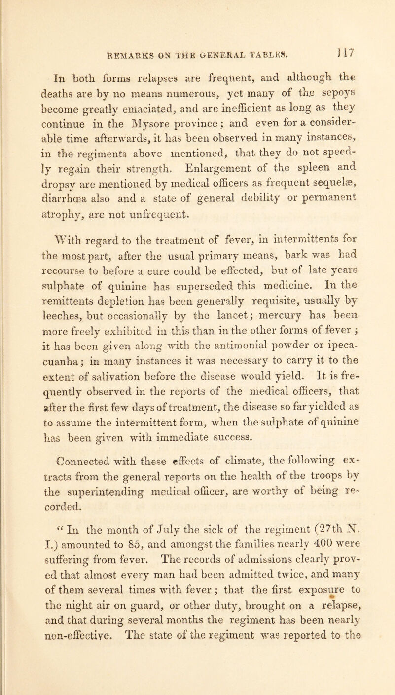 In both forms relapses are frequent, and although the deaths are by no means numerous, yet many of th,e sepoys become greatly emaciated, and are inefficient as long as they continue in the Mysore province; and even for a consider¬ able time afteru'ards, it has been observed in many instances, in the regiments above mentioned, that they do not speed- ly regain their strength. Enlargement of the spleen and dropsy are mentioned by medical officers as frequent sequelcs, diarrhcea also and a state of general debility or permanent atrophy, are not unfrequent. V/itli regard to the treatment of fever, in iiitermittents for the most part, after the usual primary means, bark was bad recourse to before a cure could be effected, but of late years sulphate of quinine has superseded this medicine. In the remittents depletion has been generally requisite, usually by leeches, but occasionally by the lancet; mercury has been more freely exhibited in this than in the other forms of fever ; it has been given along v/ith the antimonial powder or ipeca¬ cuanha ; in many instances it was necessary to carry it to the extent of salivation before the disease would yield. It is fre¬ quently observed in the reports of the medical officers, that after the first few days of treatment, the disease so far yielded as to assume the intermittent form, when the sulphate of quinine has been given with immediate success. Connected with these effects of climate, the following ex¬ tracts from the general reports on the health of the troops by the superintending medical officer, are worthy of being re¬ corded. In the month of July the sick of the regiment (27th iST. I.) amounted to 85, and amongst the families nearly 400 were suffering from fever. The records of admissions clearly prov¬ ed that almost every man had been admitted twice, and many of them several times with fever; that the first exposure to the night air on guard, or other duty, brought on a relapse, and that during several months the regiment has been nearly non-effective. The state of the regiment w^as reported to the