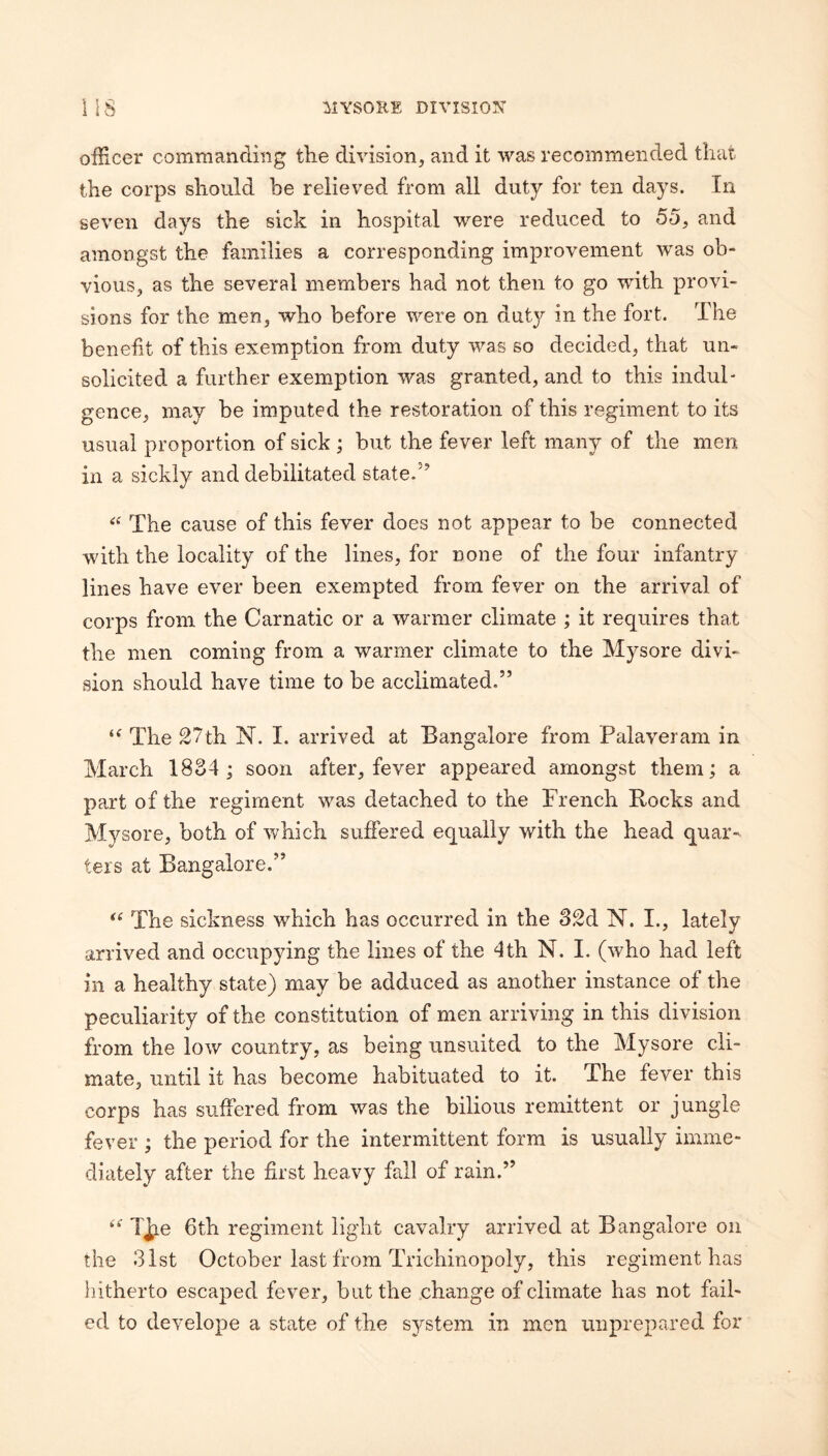officer commanding the division, and it was recommended that, the corps should he relieved from all duty for ten days. In seven days the sick in hospital were reduced to 55, and amongst the families a corresponding improvement was ob¬ vious, as the several members had not then to go with provi¬ sions for the men, who before were on duty in the fort. The benefit of this exemption from duty was so decided, that un¬ solicited a further exemption was granted, and to this indul¬ gence, may be imputed the restoration of this regiment to its usual proportion of sick; but the fever left many of the men in a sickly and debilitated state.'’ The cause of this fever does not appear to be connected with the locality of the lines, for none of the four infantry lines have ever been exempted from fever on the arrival of corps from the Carnatic or a warmer climate ; it requires that the men coming from a warmer climate to the Mysore divi¬ sion should have time to be acclimated.” The 27th N. I. arrived at Bangalore from Palaveram in March 1834; soon after, fever appeared amongst them; a part of the regiment was detached to the French Bocks and Mysore, both of which suffered equally with the head quar¬ ters at Bangalore.” The sickness which has occurred in the 32d IST. I., lately arrived and occupying the lines of the 4th N. I. (who had left in a healthy state) may be adduced as another instance of the peculiarity of the constitution of men arriving in this division from the low country, as being unsuited to the Mysore cli¬ mate, until it has become habituated to it. The fever this corps has suffered from was the bilious remittent or jungle fever ; the period for the intermittent form is usually imme¬ diately after the first heavy fall of rain.” - 6th regiment light cavalry arrived at Bangalore on the 31st October last from Trichinopoly, this regiment has hitherto escaped fever, but the change of climate has not fail¬ ed to develope a state of the system in men unprepared for