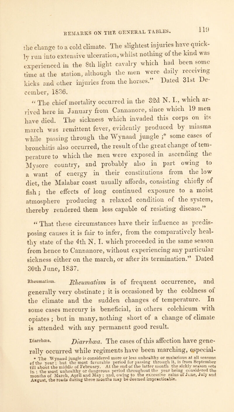 the change to a cold climate. The slightest injuries have quick¬ ly run into extensive ulceration, whilst nothing of the kind was experienced in the 8th light cavalry which had been some time at the station, although the men were daily receiving kicks and other injuries from the horses. Dated 31st De cember, 1836. ^^The chief mortality occurred in the 32d N. I., which ai- rived here in January from Cannanore, since which 19 men have died. The sickness which invaded this corps on its march was remittent fever, evidently produced by miasma while passing through the Wynaad jungle f some cases of bronchitis also occurred, the result of the great change of tem¬ perature to which the men were exposed in ascending the Mysore country, and probably also in part owing to a want of energy in their constitutions from the low diet, the Malabar coast usually affords, consisting chiefly of fish; the effects of long continued exposure to a moist atmosphere producing a relaxed condition of the system, thereby rendered them less capable of resisting disease.” That these circumstances have their influence as predis¬ posing causes it is fair to infer, from the^ comparatively heal¬ thy state of the 4th N. I. which proceeded in the same season from hence to Cannanore, without experiencing any particular sickness either on the march, or after its termination.” Dated 30th June, 1837. Rheuraaiism. BJieumatism is of frequent occurrence, and generally very obstinate; it is occasioned by the coldness of the climate and the sudden changes of temperature. In some cases mercury is beneficial, in others colchicum with opiates ; but in many, nothing short of a change of climate is attended with any permanent good result. Diarrhcea. Blarrhoea. The cases of this affection have gene¬ rally occurred while regiments have been marching, especial- # The Wynaad jungle is considered more or less unhealthy or malarious at all seasons of the Tear; hut the most favorable period for passing through it, is from September till about the middle of February. At the end of the latter month the sickly season sets in the most unhealthy or dangerous period throuD-huut the year being considered the months of March, April and May ; and, owing to the excessive rains of June, July and August, the roads during these montha may be deemed ijnpracticabie.