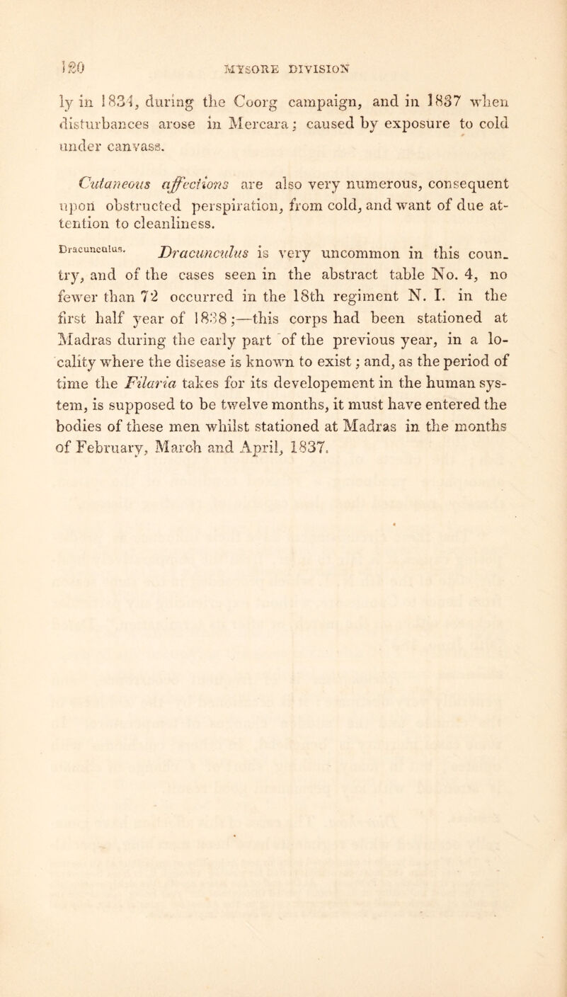ly ill 183'i, during tlie Coorg campaign, and in 1837 when disturbances arose inMercara; caused by exposure to cold under canvass. Ctdaneoiis affecfio7'is are also very numerous, consequent u])on obstructed perspiration, from cold, and want of due at¬ tention to cleanliness. Dracuneaius. Draciinctilus is vciy uncommon in this conn, try, and of the cases seen in the abstract table No. 4, no fewer than 72 occurred in the 18th regiment N. I. in the first half year of 1838;—this corps had been stationed at Madras during the early part of the previous year, in a lo¬ cality where the disease is known to exist; and, as the period of time the Filaria takes for its developement in the human sys¬ tem, is supposed to be twelve months, it must have entered the bodies of these men whilst stationed at Madras in the months of February, March and April, 1837.