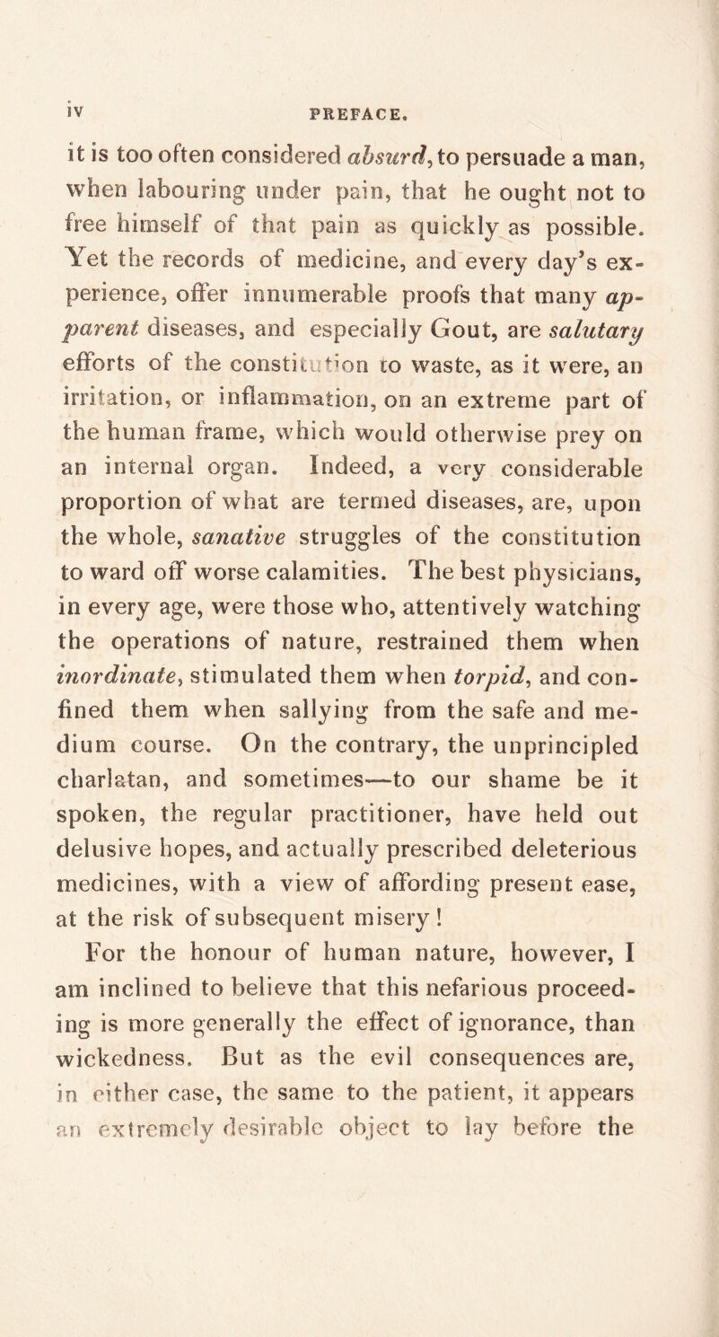 it is too often considered absurd^ to persuade a man, when labouring under pain, that he ought not to free himself of that pain as quickly as possible. Yet the records of medicine, and every day’s ex- perience, offer innumerable proofs that many ap- parent diseases, and especially Gout, are salutary efforts of the constitution to waste, as it were, an irritation, or inflammation, on an extreme part of the human frame, which would otherwise prey on an internal organ. Indeed, a very considerable proportion of what are termed diseases, are, upon the whole, sanative struggles of the constitution to ward off worse calamities. The best physicians, in every age, were those who, attentively watching the operations of nature, restrained them when inordinate, stimulated them when torpid, and con- fined them when sallying from the safe and me- dium course. On the contrary, the unprincipled charlatan, and sometimes—-to our shame be it spoken, the regular practitioner, have held out delusive hopes, and actually prescribed deleterious medicines, with a view of affording present ease, at the risk of subsequent misery! For the honour of human nature, however, I am inclined to believe that this nefarious proceed- ing is more generally the effect of ignorance, than wickedness. But as the evil consequences are, in either case, the same to the patient, it appears an extremely desirable object to lay before the