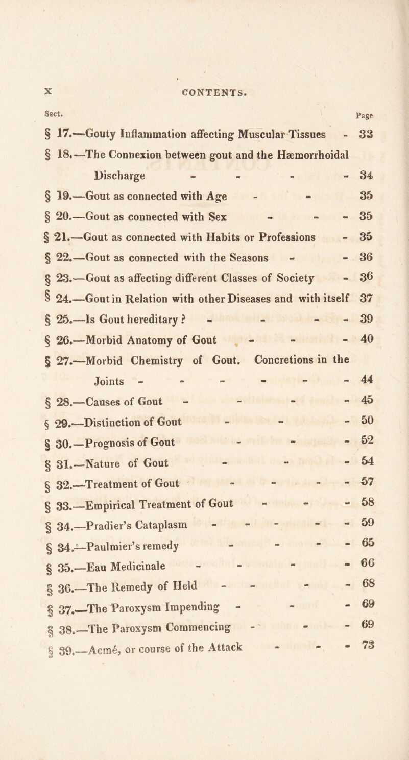 Sect. § 17.- § 18- § 19.- § 20- §21.- § 22- 8 23- § 24. § 25. § 26. | 27. § 28.- § 29.- § 30.- | 31.- § 32.- § 33.- § 34.- § 34.- § 35.- § 36- § 37.- | 38- 8 39- Page -Gouty Inflammation affecting Muscular Tissues - S3 -The Connexion between gout and the Hænaorrhoidal Discharge - - » - 34 -Gout as connected with Age 35 -Gout as connected with Sex » - 35 •Gout as connected with Habits or Professions - 35 -Gout as connected with the Seasons » - 36 -Gout as affecting different Classes of Society - 3b —Gout in Relation with other Diseases and with itself 37 4s Gout hereditary ? « » » » -Morbid Anatomy of Gout - -Morbid Chemistry of Gout. Concretions in the Joints ------ -Causes of Gout - -Distinction of Gout - -Prognosis of Gout - -Nature of Gout - -Treatment of Gout - ~ -Empirical Treatment of Gout - -Pradier’s Cataplasm - “ -Paulmier’s remedy - - -Eau Médicinale - -The Remedy of Held -  -The Paroxysm Impending - -The Paroxysm Commencing -Aeméj or course of the Attack « “ 39 40 44 45 50 52 54 57 58 59 65 66 68 69 69 73