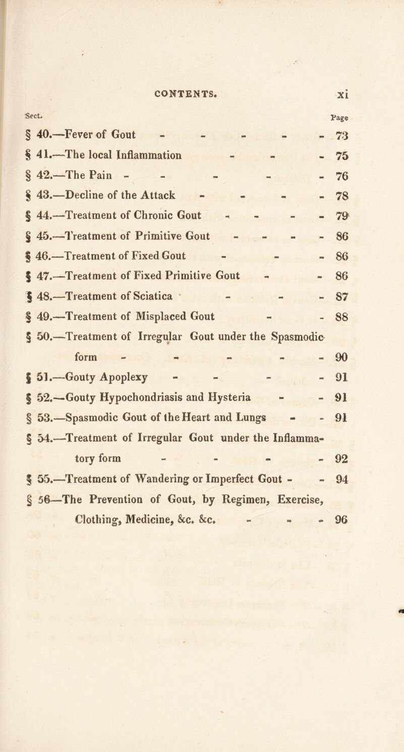 Sect. Page § 40.—Fever of Gout - - - - 73 § 41.—-The local Inflammation - - - 75 § 42.—The Pain - - - - 76 § 43.—Decline of the Attack - - - - 78 § 44.—-Treatment of Chronic Gout - - 79 § 45.—Treatment of Primitive Gout - - - » 86 § 46.—Treatment of Fixed Gout » » - 86 § 47.—'Treatment of Fixed Primitive Gout « » 86 I 48.—Treatment of Sciatica - - » 87 § 49.—Treatment of Misplaced Gout - - 88 § 50.—Treatment of Irregular Gout under the Spasmodic form - - » - 90 § 51.—Gouty Apoplexy - - » 91 § 52.-—Gouty Hypochondriasis and Hysteria - -91 §53.—Spasmodic Gout of the Heart and Lungs * - 91 § 54.—Treatment of Irregular Gout under the Inflamma- tory form - - » » 92 § 55.—Treatment of Wandering or Imperfect Gout - - 94 \ § 56—The Prevention of Gout, by Regimen, Exercise, Clothing, Medicine, &c. &c. - - - 96 n