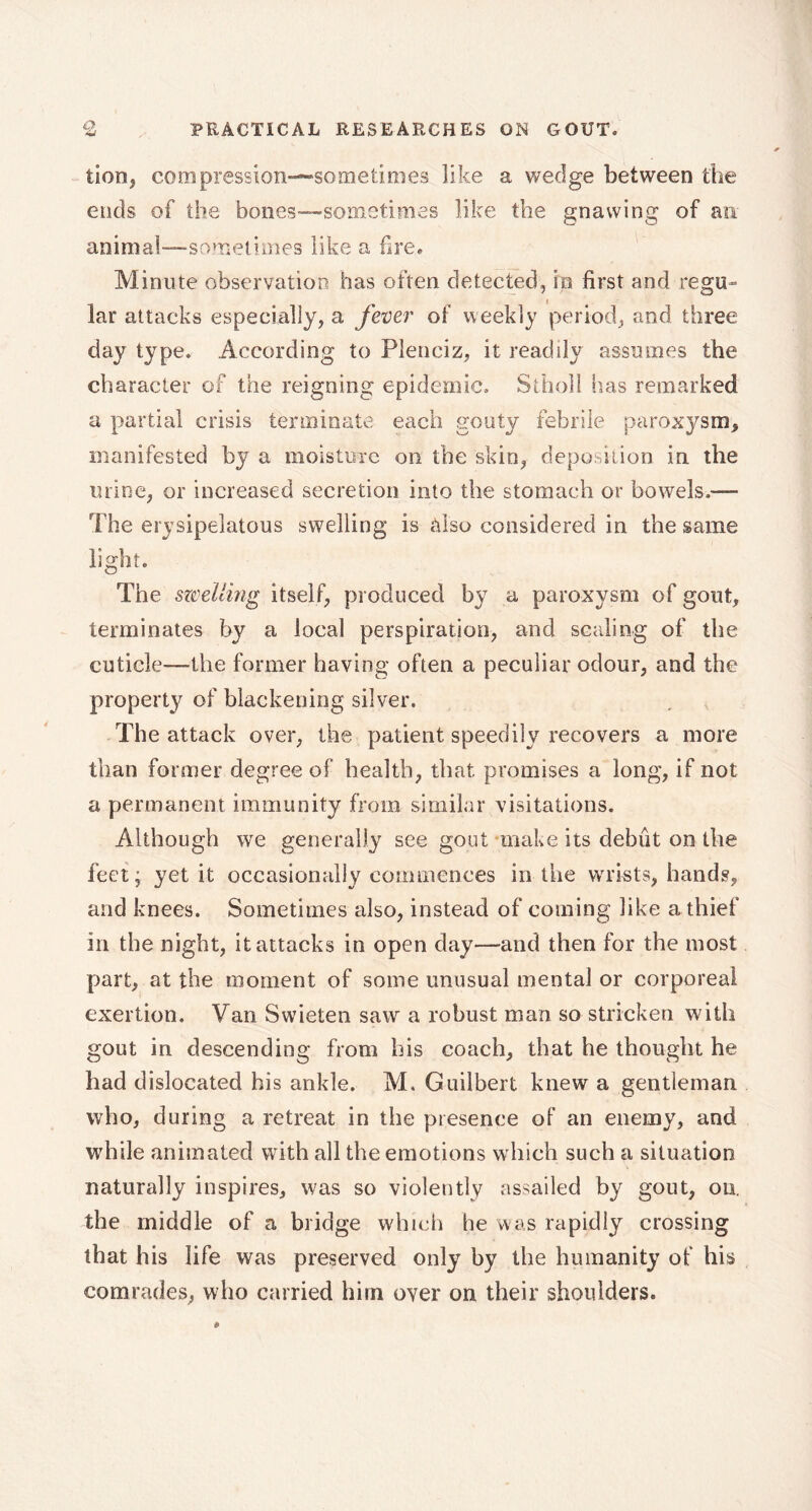 tion, compression—-sometimes like a wedge between the ends of the bones—sometimes like the gnawing of an animal—sometimes like a fire* M inute observation has often detected, in first and regu- lar attacks especially, a fever of weekly period, and three day type. According to Plenciz, it readily assumes the character of the reigning epidemic. Stholl lias remarked a partial crisis terminate each gouty febrile paroxysm, manifested by a moisture on the skin, deposition in the urine, or increased secretion into the stomach or bowels,— The erysipelatous swelling is also considered in the same light. The swelling itself, produced by a paroxysm of gout, terminates by a local perspiration, and scaling of the cuticle—the former having often a peculiar odour, and the property of blackening silver. The attack over, the patient speedily recovers a more than former degree of health, that promises a long, if not a permanent immunity from similar visitations. Although we generally see gout make its debut on the feet; yet it occasionally commences in the wrists, hands, and knees. Sometimes also, instead of coming like a thief in the night, it attacks in open day—and then for the most part, at the moment of some unusual mental or corporeal exertion. Van Swieten saw a robust man so stricken with gout in descending from bis coach, that he thought he bad dislocated his ankle. M. Guilbert knew a gentleman who, during a retreat in the presence of an enemy, and while animated with all the emotions which such a situation naturally inspires, was so violently assailed by gout, ou. the middle of a bridge which he was rapidly crossing that his life was preserved only by the humanity of his comrades, who carried him over on their shoulders.