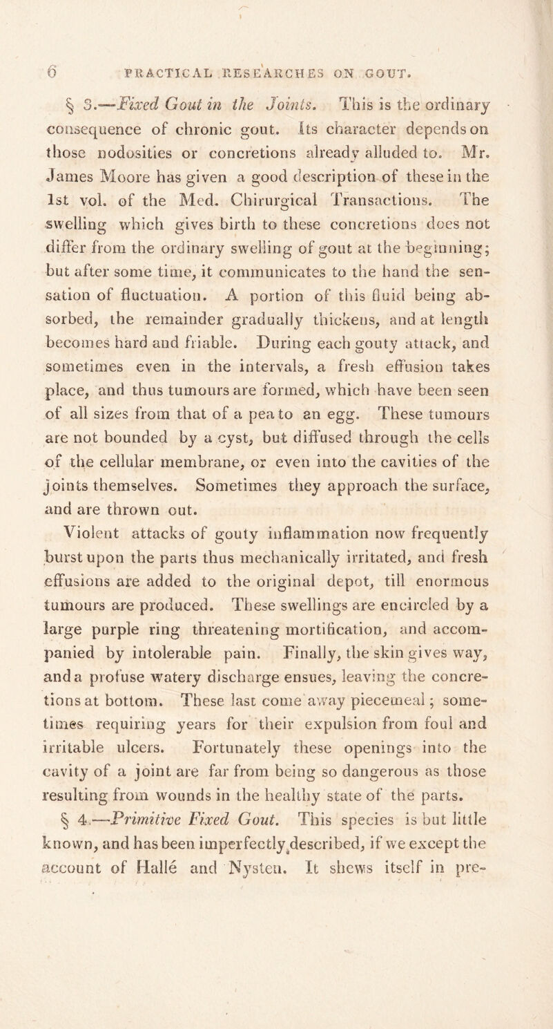 § 3.—Fixed Gout in the Joints. This is the ordinary consequence of chronic gout. Its character depends on those nodosities or concretions already alluded to. Mr. James Moore has given a good description of these in the 1st vol. of the Med. Chirurgical Transactions. The swelling which gives birth to these concretions does not differ from the ordinary swelling of gout at the -beginning; but after some time, it communicates to the hand the sen- sation of fluctuation. A portion of this fluid being ab- sorbed, the remainder gradually thickens, and at length becomes hard and friable. During each gouty attack, and sometimes even in the intervals, a fresh effusion takes place, and thus tumours are formed, which have been seen of all sizes from that of a pea to an egg. These tumours are not bounded by a cyst, but diffused through the cells of the cellular membrane, or even into the cavities of the joints themselves. Sometimes they approach the surface, and are thrown out. Violent attacks of gouty inflammation now frequently hurst upon the parts thus mechanically irritated, and fresh effusions are added to the original depot, till enormous tumours are produced. These swellings are encircled by a large purple ring threatening mortification, and accom- panied by intolerable pain. Finally, the skin gives way, and a profuse watery discharge ensues, leaving the concre- tions at bottom. These last come away piecemeal ; some- times requiring years for their expulsion, from foul and irritable ulcers. Fortunately these openings into the cavity of a joint are far from being so dangerous as those resulting from Wounds in the healthy state of the parts. § 4 —Primitive Fixed Gout. This species is but little known, and has been imperfectly ^described, if we except the account of Fiallé and Nysten. It shews itself in pre-