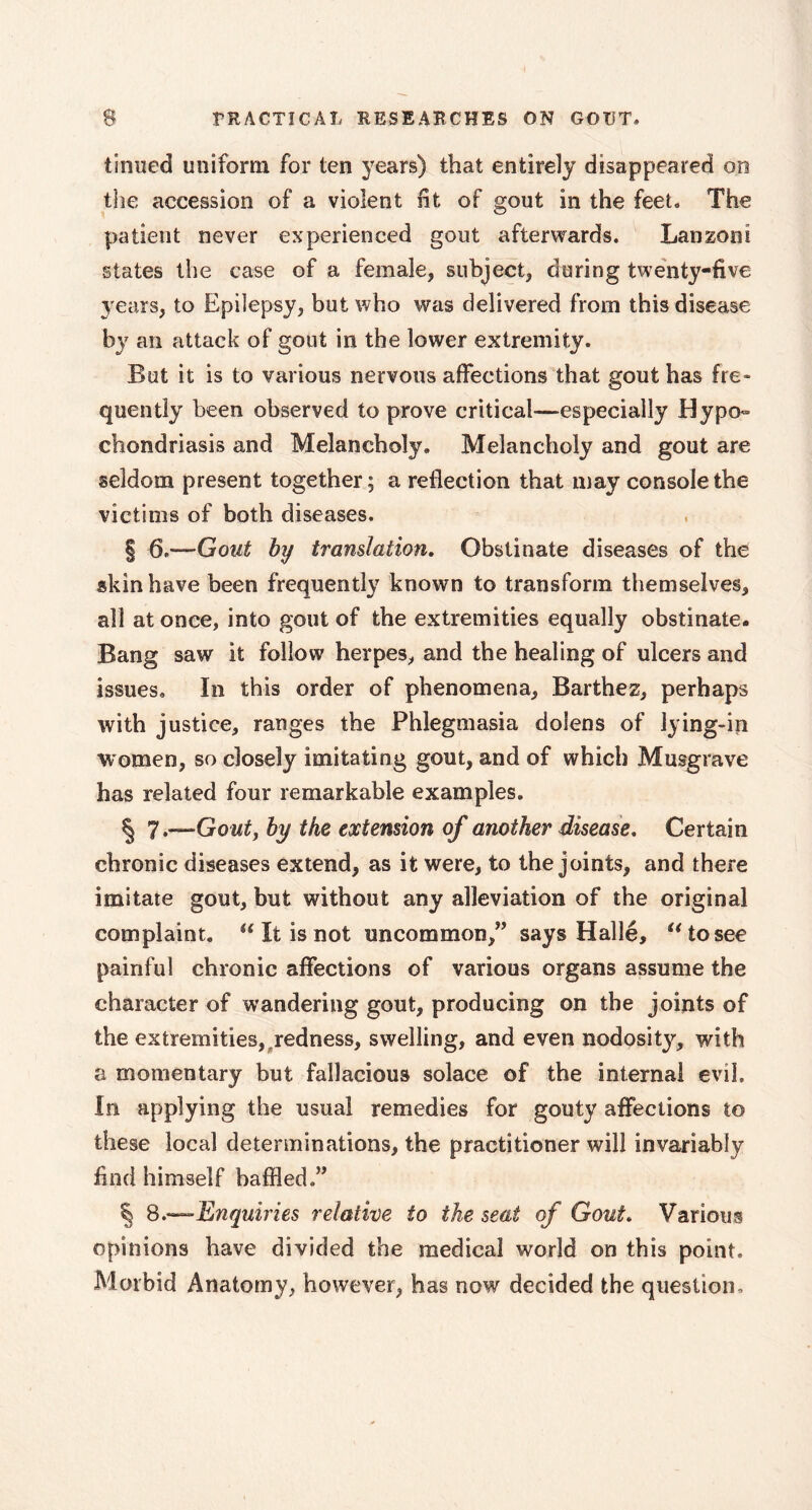 tinned uniform for ten years) that entirely disappeared on the accession of a violent lit of gout in the feet» The patient never experienced gout afterwards. Lanzoni states the case of a female, subject, during twenty-five years, to Epilepsy, but who was delivered from this disease by an attack of gout in the lower extremity. But it is to various nervous affections that gout has fre- quently been observed to prove critical—especially Hypo- chondriasis and Melancholy. Melancholy and gout are seldom present together; a reflection that may console the victims of both diseases. | 6.—Gout by translation. Obstinate diseases of the skin have been frequently known to transform themselves, all at once, into gout of the extremities equally obstinate. Bang saw it follow herpes, and the healing of ulcers and issues. In this order of phenomena, Barthez, perhaps with justice, ranges the Phlegmasia doiens of lying-in women, so closely imitating gout, and of which Musgrave has related four remarkable examples. § 7 .—Gout, by the extension of another disease. Certain chronic diseases extend, as it were, to the joints, and there imitate gout, but without any alleviation of the original complaint. u It is not uncommon,” says Hallé, u to see painful chronic affections of various organs assume the character of wandering gout, producing on the joints of the extremities,,redness, swelling, and even nodosity, with a momentary but fallacious solace of the internal evil. In applying the usual remedies for gouty affections to these local determinations, the practitioner will invariably find himself baffled.” § 8.—Enquiries relative to the seat of Gout. Various opinions have divided the medical world on this point. Morbid Anatomy, however, has now decided the question.