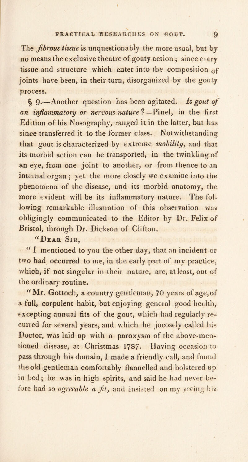 The fibrous tissue is unquestionably the more usual, but by no means the exclusive theatre of gouty action ; since every tissue and structure which enter into the composition 0f joints have been, in their turn, disorganized by the gouty process. § 9.-—Another question has been agitated. Is gout of an inflammatory or nervous nature® — Pinel, in the first Edition of his Nosography, ranged it in the latter, but has since transferred it to the former class. Notwithstanding that gout is characterized by extreme mobility, and that its morbid action can be transported, in the twinkling of an eye, from one joint to another, or from thence to an internal organ ; yet the more closely we examine into the phenomena of the disease, and its morbid anatomy, the more evident will be its inflammatory nature. The fol- lowing remarkable illustration of this observation was obligingly communicated to the Editor by Dr. Felix of Bristol, through Dr. Dickson of Clifton. “Dear Sir, “ I mentioned to you the other day, that an incident or two had occurred to me, in the early part of my practice, which, if not singular in their nature, are, at least, out of the ordinary routine. “Mr. Gottoch, a country gentleman, 70 years of age, of a full, corpulent habit, but enjoying general good health, excepting annual fits of the gout, which had regularly re- curred for several years, and which he jocosely called his Doctor, was laid up with a paroxysm of the above-men- tioned disease, at Christmas 1787* Having occasion to pass through his domain, I made a friendly call, and found the old gentleman comfortably flannelled and bolstered up in bed ; he was in high spirits, and said he had never be- fore had so agreeable a fit, and insisted on my seeing his