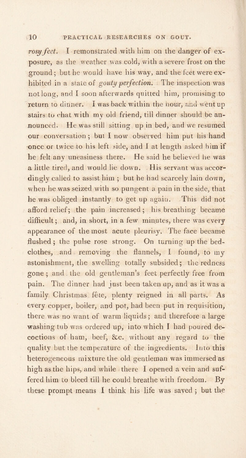 rosy feet. I remonstrated with him on the danger of ex- posure, as the weather was cold, with a severe frost on the ground; hut he would have his way, and the feet were ex- hibited in a state of gouty perfection. The inspection was not long, and I soon afterwards quitted him, promising to return to dinner. I was back within the Hour, and went up stairs to ('hat with my old friend, till dinner should be an- nounced. He was still sitting up in bed, and we resumed our conversation ; but I now observed him put his hand once or twice to his left side, and I at length asked him if he felt any uneasiness there. He said he believed he was a little tired, and would lie down. His servant was accor- dingly called to assist him ; but he had scarcely lain down, w hen he was seized with so pungent a pain in the side, that he was obliged instantly to get up again. This did not afford relief; the pain increased ; His breathing became difficult; and, in short, in a few minutes, there was every appearance of the most acute pleurisy. The face became flushed ; the pulse rose strong. On turning up the bed- clothes, and removing the flannels, I found, to my astonishment, the swelling totally subsided; the redness gone ; and the old gentleman’s feet perfectly free from pain. The dinner had just been taken up, and as it was a family Christmas fête, plenty reigned in all parts. As every copper, boiler, and pot, had been put in requisition, there was no want of warm liquids ; and therefore a large washing tub was ordered up, into which I had poured de- coctions of ham, beef, &c. without any regard to the quality but the temperature of the ingredients. Into this heterogeneous mixture the old gentleman was immersed as high as the hips, and while there I opened a vein and suf- fered him to bleed till he could breathe with freedom. By these prompt means I think his life was saved ; but the