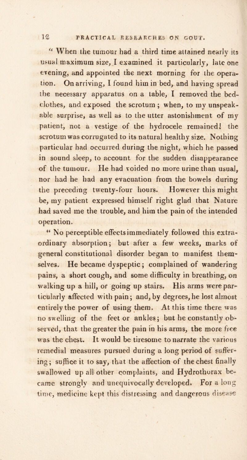 H When the tumour had a third time attained nearly its usual maximum size, I examined it particularly, late one evening, and appointed the next morning for the opera- tion. On arriving, I found him in bed, and having spread the necessary apparatus on a table, I removed the bed- clothes, and exposed the scrotum ; when, to my unspeak- able surprise, as well as to the utter astonishment of my patient, not a vestige of the hydrocele remained! the scrotum was corrugated to its natural healthy size. Nothing particular had occurred during the night, which he passed in sound sleep, to account for the sudden disappearance of the tumour. He had voided no more urine than usual, nor had he had any evacuation from the bowels during the preceding twenty-four hours. However this might be, my patient expressed himself right glad that Nature had saved me the trouble, and him the pain of the intended operation, (( No perceptible effects immediately followed this extra- ordinary absorption; but after a few weeks, marks of general constitutional disorder began to manifest them- selves. He became dyspeptic ; complained of wandering pains, a short cough, and some difficulty in breathing, on walking up a hill, or going up stairs. His arms were par- ticularly affected with pain; and, by degrees,he lost almost entirely the power of using them. At this time there was no swelling of the feet or ankles; but he constantly ob- served, that the greater the pain in his arms, the more free was the chest. It would be tiresome to narrate the various remedial measures pursued during a long period of suffer- ing; suffice it to say, that the affection of the chest finally swallowed up all other complaints, and Hydrothorax be- came strongly and unequivocally developed. For a long time, medicine kept this distressing and dangerous disease