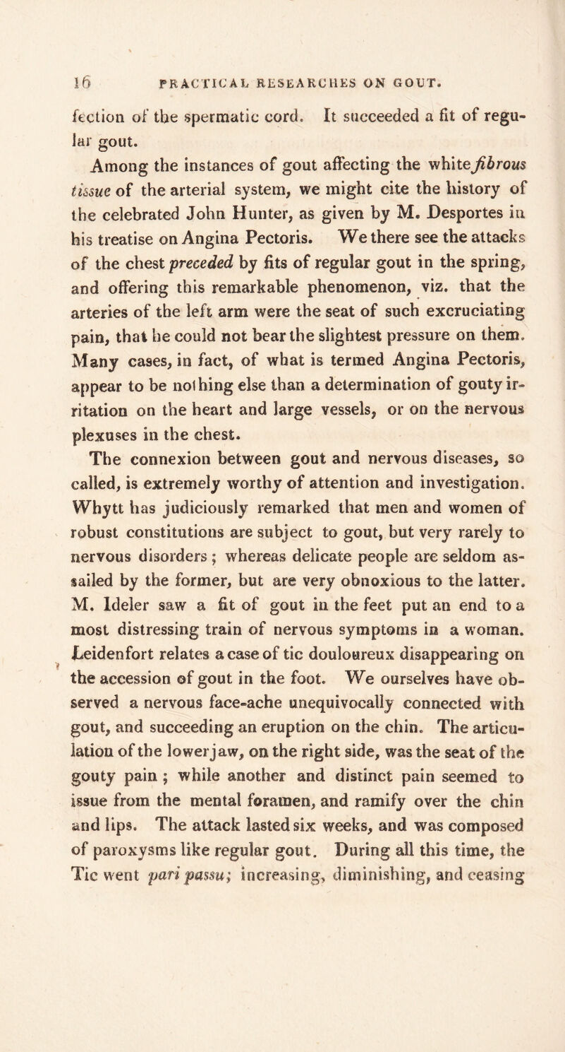 lection of the spermatic cord. It succeeded a fit of regu- lar gout. Among the instances of gout affecting the white fibrous tissue of the arterial system, we might cite the history of the celebrated John Hunter, as given by M. Desportes in his treatise on Angina Pectoris. We there see the attacks of the chest preceded by fits of regular gout in the spring, and offering this remarkable phenomenon, viz. that the arteries of the left arm were the seat of such excruciating pain, that he could not bear the slightest pressure on them. Many cases, in fact, of what is termed Angina Pectoris, appear to be nothing else than a determination of gouty ir- ritation on the heart and large vessels, or on the nervous plexuses in the chest. The connexion between gout and nervous diseases, so called, is extremely worthy of attention and investigation, Whytt has judiciously remarked that men and women of robust constitutions are subject to gout, but very rarely to nervous disorders ; whereas delicate people are seldom as- sailed by the former, but are very obnoxious to the latter. M. ldeler saw a fit of gout in the feet put an end to a most distressing train of nervous symptoms in a woman. Deidenfort relates a case of tic douloureux disappearing on the accession of gout in the foot. We ourselves have ob- served a nervous face-ache unequivocally connected with gout, and succeeding an eruption on the chin. The articu- lation of the lower jaw, on the right side, was the seat of the gouty pain ; while another and distinct pain seemed to issue from the mental foramen, and ramify over the chin and Ups. The attack lasted six weeks, and was composed of paroxysms like regular gout. During all this time, the Tic went pari passu; increasing, diminishing, and ceasing