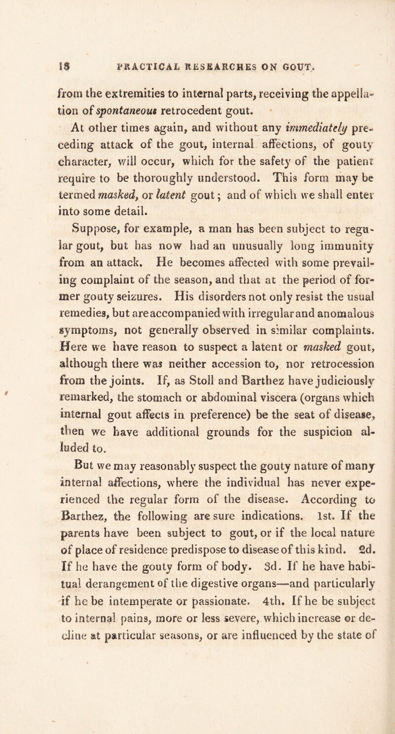 from the extremities to internal parts, receiving the appella- tion of spontaneous retrocedent gout. At other times again, and without any immediately pre« ceding attack of the gout, internal affections, of gouty character, will occur, which for the safety of the patient require to be thoroughly understood. This form may be termed masked, or latent gout ; and of which we shall enter into some detail. Suppose, for example, a man has been subject to regu- lar gout, but has now had an unusually long immunity from an attack. He becomes affected with some prevail- ing complaint of the season, and that at the period of for- mer gouty seizures. His disorders not only resist the usual remedies, but are accompanied with irregular and anomalous symptoms, not generally observed in similar complaints. Here we have reason to suspect a latent or masked gout, although there was neither accession to, nor retrocession from the joints. If, as Stoll and Barthez have judiciously remarked, the stomach or abdominal viscera (organs which internal gout affects in preference) be the seat of disease, then we have additional grounds for the suspicion al- luded to. But we may reasonably suspect the gouty nature of many internal affections, where the individual has never expe- rienced the regular form of the disease. According to Barthez, the following are sure indications. 1st. If the parents have been subject to gout, or if the local nature of place of residence predispose to disease of this kind. £d. If he have the gouty form of body. 3d. If he have habi- tual derangement of the digestive organs—and particularly if he be intemperate or passionate. 4th. If he be subject to internal pains, more or less severe, which increase or de- cline at particular seasons, or are influenced by the state of