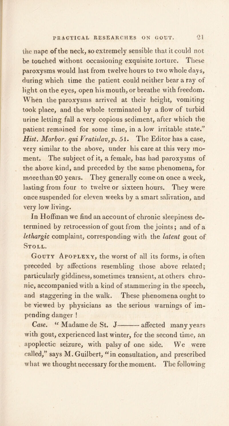 the nape of the neck, so extremely sensible that it could not be touched without occasioning exquisite torture. These paroxysms would last from twelve hours to two whole days, during which time the patient could neither bear a ray of light on the eyes, open his mouth, or breathe with freedom. When the paroxysms arrived at their height, vomiting took place, and the whole terminated by a flow of turbid urine letting fall a very copious sediment, after which the patient remained for some time, in a low irritable stated Hist. Morbor, qui Vratislav,p. 51. The Editor has a case, very similar to the above, under his care at this very mo- ment. The subject of it, a female, has had paroxysms of the above kind, and preceded by the same phenomena, for more than 20 years. They generally come on once a week, lasting from four to twelve or sixteen hours. They were once suspended for eleven weeks by a smart salivation, and very low living. In Hoffman we find an account of chronic sleepiness de- termined by retrocession of gout from the joints; and of a lethargic complaint, corresponding with the latent gout of Stoll. Gouty Apoplexy, the worst of all its forms, is often preceded by affections resembling those above related; particularly giddiness, sometimes transient, at others chro- nic, accompanied wdth a kind of stammering in the speech, and staggering in the walk. These phenomena ought to be viewed by physicians as the serious warnings of im- pending danger ! Case. u Madame de St. J—affected many years with gout, experienced last winter, for the second time, an apoplectic seizure, with palsy of one side. We were called,” says M.Guilbert, “in consultation, and prescribed what we thought necessary for the moment. The following