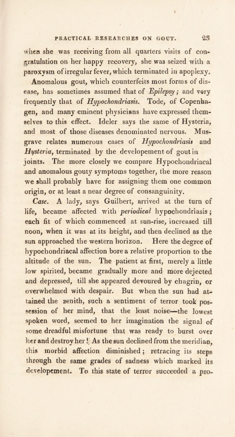 when she was receiving from all quarters visits of con» gratulation on her happy recovery, she was seized with a paroxysm of irregular fever, which terminated in apoplexy. Anomalous gout, which counterfeits most forms of dis» ease, has sometimes assumed that of Epilepsy ; and very frequently that of Hypochondriasis. Tode, of Copenha- gen, and many eminent physicians have expressed them- selves to this effect. Ideler says the same of Hysteria, and most of those diseases denominated nervous. Mus» grave relates numerous cases of Hypochondriasis and Hysteria, terminated by the developement of gout in joints. The more closely we compare Hypochondriacal and anomalous gouty symptoms together, the more reason we shall probably have for assigning them one common origin, or at least a near degree of consanguinity. Case. A lady, says Guilbert, arrived at the turn of life, became affected with periodical hypochondriasis; each fit of which commenced at sun-rise, increased till noon, when it was at its height, and then declined as the sun approached the western horizon. Here the degree of hypochondriacal affection bore a relative proportion to the altitude of the sun. The patient at first, merely a little 3ow spirited, became gradually more and more dejected and depressed, till she appeared devoured by chagrin, or overwhelmed with despair. But when the sun had at- tained the zenith, such a sentiment of terror took pos- session of her mind, that the least noise—the lowest spoken word, seemed to her imagination the signal of some dreadful misfortune that was ready to burst over her and destroy her !i As the sun declined from the meridian, this morbid affection diminished ; retracing its steps through the same grades of sadness which marked its developement. To this state of terror succeeded a pro-