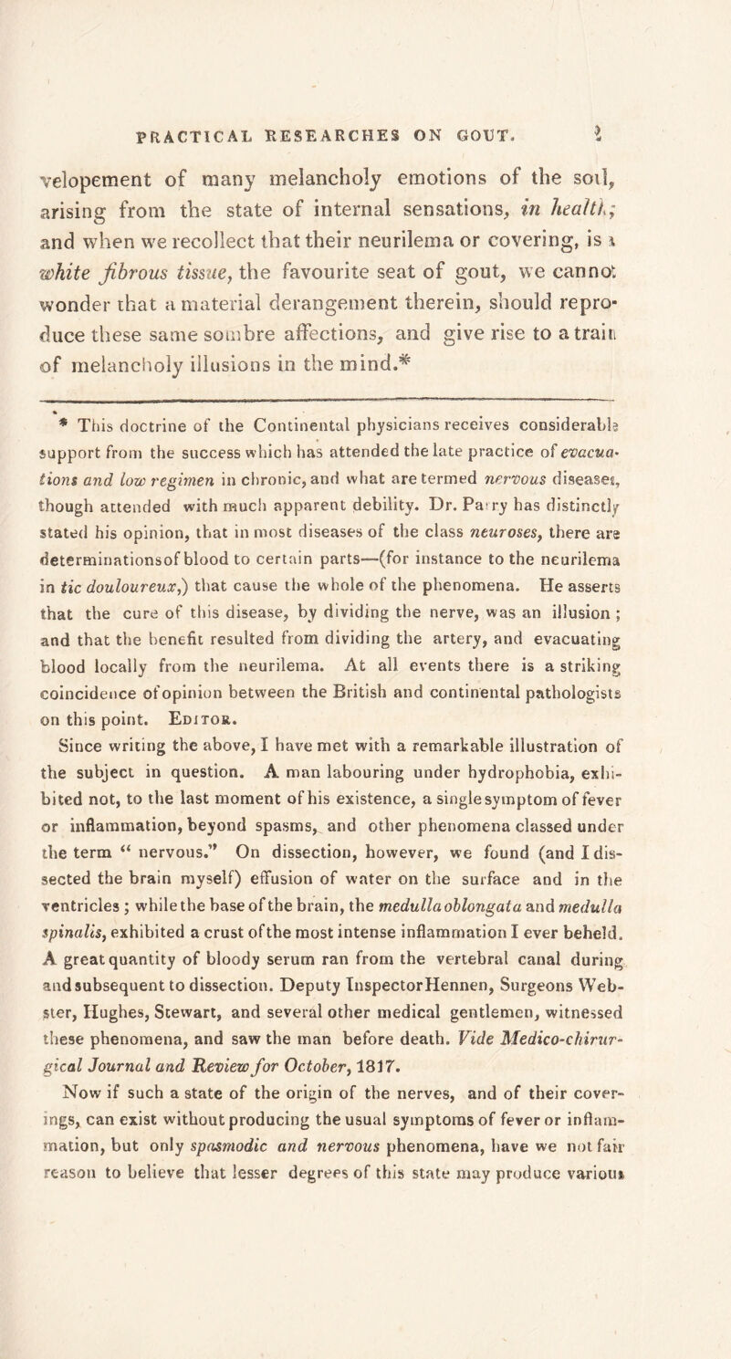 velopement of many melancholy emotions of the soil, arising from the state of internal sensations, in health; and when we recollect that their neurilema or covering, is \ white fibrous tissue, the favourite seat of gout, we cannot wonder that a material derangement therein, should repro- duce these same sombre affections, and give rise to a train of melancholy illusions in the mind.* * This doctrine of the Continental physicians receives considerable support from the success which has attended the late practice of evacua- tions and low regimen in chronic, and what are termed nervous diseases, though attended with much apparent debility. Dr. Pa ry has distinctly stated his opinion, that in most diseases of the class neuroses, there are determinationsof blood to certain parts—(for instance to the neurilema in tic douloureux,) that cause the whole of the phenomena. He asserts that the cure of this disease, by dividing the nerve, was an illusion ; and that the benefit resulted from dividing the artery, and evacuating blood locally from the neurilema. At all events there is a striking coincidence of opinion between the British and continental pathologists on this point. Editor. Since writing the above, 1 have met with a remarkable illustration of the subject in question. A man labouring under hydrophobia, exhi- bited not, to the last moment of his existence, a single symptom of fever or inflammation, beyond spasms, and other phenomena classed under the term “ nervous.’’ On dissection, however, we found (and I dis- sected the brain myself) effusion of water on the surface and in the ventricles ; while the base of the brain, the medulla oblongata and medulla spinalis, exhibited a crust of the most intense inflammation I ever beheld. A great quantity of bloody serum ran from the vertebral canal during and subsequent to dissection. Deputy InspectorHennen, Surgeons Web- ster, Hughes, Stewart, and several other medical gentlemen, witnessed these phenomena, and saw the man before death. Vide Medico-chirur- gical Journal and Review for October, 1817. Now if such a state of the origin of the nerves, and of their cover- ings, can exist without producing the usual symptoms of fever or inflam- mation, but only spasmodic and nervous phenomena, have we not fair reason to believe that lesser degrees of this state may produce various,