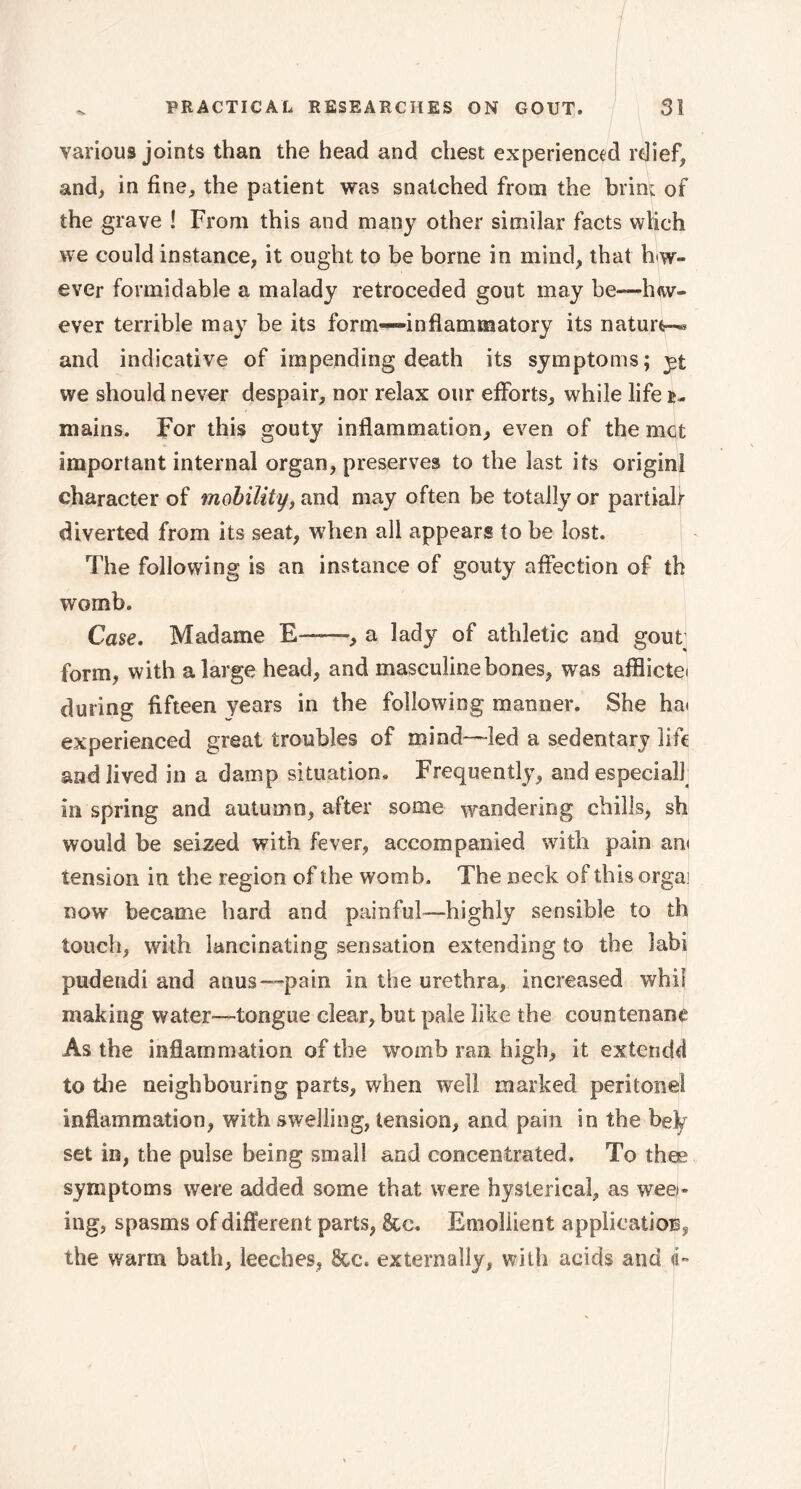 various joints than the head and chest experienced rdief, and, in fine, the patient was snatched from the brim of the grave ! From this and many other similar facts wtich we could instance, it ought to be borne in mind, that how- ever formidable a malady retroceded gout may be—h<w- ever terrible may be its form—-inflammatory its nature-^ and indicative of impending death its symptoms; yt we should never despair, nor relax our efforts, while life è, mains. For this gouty inflammation, even of the met important internal organ, preserves to the last its originl character of mobility, and may often be totally or partiab diverted from its seat, when all appears to be lost. The following is an instance of gouty affection of th womb. Case. Madame E—, a lady of athletic and gout form, with a large head, and masculine bones, was afflictet during fifteen years in the following manner. She hat experienced great troubles of mind—led a sedentary life and lived in a damp situation. Frequently, and especialf in spring and autumn, after some wandering chills, sh would be seized with fever, accompanied with pain am tension in the region of the womb. The neck of this orgai now became hard and painful—highly sensible to th touch, with lancinating sensation extending to the labi pudetidi and anus—pain in the urethra, increased whil making water—tongue clear, but pale like the countenane As the inflammation of the womb ran high, it extendd to the neighbouring parts, when well marked peritonei inflammation, with swelling, tension, and pain in the befy set in, the pulse being small and concentrated. To thee symptoms were added some that were hysterical, as wee- ing, spasms of different parts, &c. Emollient application, the warm bath, leeches, 8cc. externally, with acids and <i-