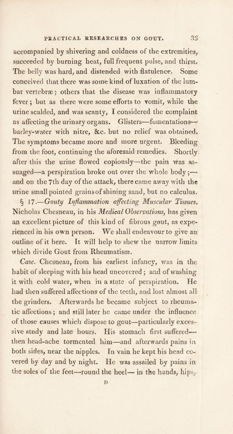 accompanied by shivering and coldness of the extremities, succeeded by burning heat, full frequent pulse, and thirst» The belly was hard, and distended with flatulence. Some conceived that there was some kind of luxation of the him® bar vertebrae ; others that the disease was inflammatory fever; but as there were some efforts to vomit, while the urine scalded, and was scanty, I considered the complaint as affecting the urinary organs. Glisters—fomentations— barley-water with nitre, &c. but no relief was obtained. The symptoms became more and more urgent. Bleeding from the foot, continuing the aforesaid remedies. Shortly after this the urine flowed copiously—the pain was as- suaged—a perspiration broke out over the whole body and on the 7th day of the attack, there came away with the urine small pointed grains of shining sand , but no calculus, § 17.—Gouty Inflammation affecting Muscular Tissues» Nicholas Chesneau, in his Medical Observations, has given an excellent picture of this kind of fibrous gout, as expe- rienced in his own person. We shall endeavour to give an outline of it here. It will help to shew the narrow limits which divide Gout from Rheumatism. Case. Chesneau, from his earliest infancy, was in the habit of sleeping with his head uncovered ; and of washing it with cold water, when in a state of perspiration. He had then suffered affections of the teeth, and lost almost all the grinders. Afterwards he became subject to rheuma- tic affections ; and still later he came under the influence of those causes which dispose to gout—particularly exces- sive study and late hours. His stomach first suffered»-' then head-ache tormented him—and afterwards pains in both sides, near the nipples. In vain he kept his head co- vered by day and by night. He was assailed by pains in the soles of the feet—round the heel— in the hands, hips.