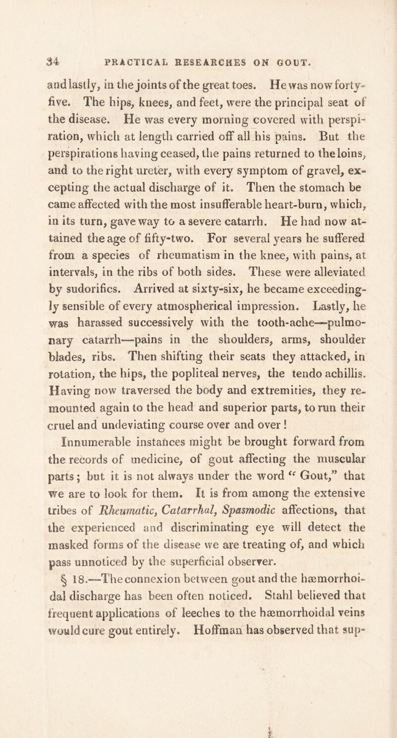 and lastly, in the joints of the great toes. He was now forty- five. The hips, knees, and feet, were the principal seat of the disease. He was every morning covered with perspi- ration, which at length carried off ail his pains. But the perspirations having ceased, the pains returned to the loins, and to the right ureter, with every symptom of gravel, ex- cepting the actual discharge of it. Then the stomach be came affected with the most insufferable heart-burn, which, in its turn, gave way to a severe catarrh. He had now at- tained the age of fifty-two. For several years he suffered from a species of rheumatism in the knee, with pains, at intervals, in the ribs of both sides. These were alleviated by sudorifics. Arrived at sixty-six, he became exceeding- ly sensible of every atmospherical impression. Lastly, he was harassed successively with the tooth-ache—pulmo- nary catarrh—pains in the shoulders, arms, shoulder blades, ribs. Then shifting their seats they attacked, in rotation, the hips, the popliteal nerves, the tendo achiliis. Having now traversed the body and extremities, they re- mounted again to the head and superior parts, to run their cruel and undeviating course over and over ! Innumerable instances might be brought forward from the records of medicine, of gout affecting the muscular parts ; but it is not always under the word <e Gout,” that we are to look for them. It is from among the extensive tribes of Rheumatic, Catarrhal, Spasmodic affections, that the experienced and discriminating eye will detect the masked forms of the disease we are treating of, and which pass unnoticed by the superficial observer. § 18.—'The connexion between gout and the hæmorrhoi- dal discharge has been often noticed. Stahl believed that frequent applications of leeches to the hæmorrhoidal veins would cure gout entirely. Hoffman has observed that sup-