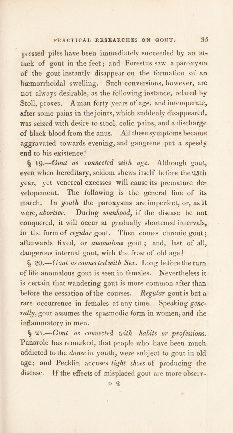 pressed piles have been immediately succeeded by an at- tack of gout in the feet ; and Forestus saw a paroxysm of the gout instantly disappear on the formation of an hæmorrhoidal swelling. Such conversions, however, are not always desirable, as the following instance, related by Stoll, proves. A man forty years of age, and intemperate, after some pains in the joints, which suddenly disappeared, was seized with desire to stool, colic pains, and a discharge of black blood from the anus. Ail these symptoms became aggravated towards evening, and gangrene put a speedy end to his existence! § 19.-—Gout as connected with age. Although gout, even when hereditary, seldom shews itself before the 25th year, yet venereal excesses will cause its premature de” velopement. The following is the general line of its march. In youth the paroxysms are imperfect, or, as it were, abortive. During manhood, if the disease be not conquered, it will occur at gradually shortened intervals, in the form of regular gout. Then comes chronic gout; afterwards fixed, or anomalous gout ; and, last of all, dangerous internal gout, with the frost of old age ! § 20.—Gout as connected with Sex. Long before the turn of life anomalous gout is seen in females. Nevertheless it is certain that wandering gout is more common after than before the cessation of the cou rses. Regular gout is but a rare occurrence in females at any time. Speaking gene- rally, gout assumes the spasmodic form in women, and the inflammatory in men. § 21.—-Gout as connected with habits or professions. Panarole has remarked, that people who have been much addicted to the danse in youth, were subject to gout in old age; and Pecklin accuses tight shoes of producing the disease. If the effects of misplaced gout are more obserr-