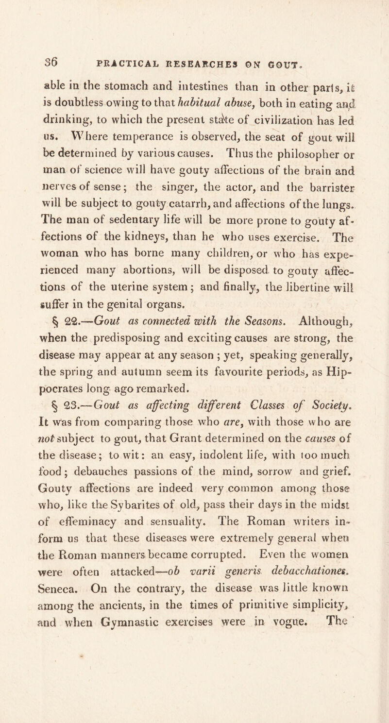 able in the stomach and intestines than in other parts, it is doubtless owing to that habitual abuse, both in eating ancl. drinking, to which the present stake of civilization has led os. Where temperance is observed, the seat of gout will be determined by various causes. Thus the philosopher or man of science will have gouty affections of the brain and nerves of sense ; the singer, the actor, and the barrister will be subject to gouty catarrh, and affections of the lungs. The man of sedentary life will be more prone to gouty af- fections of the kidneys, than he who uses exercise. The woman who has borne many children, or who has expe- rienced many abortions, will be disposed to gouty affec- tions of the uterine system ; and finally, the libertine will suffer in the genital organs. § 22.—Gout as connected with the Seasons. Although, when the predisposing and exciting causes are strong, the disease may appear at any season ; yet, speaking generally, the spring and autumn seem its favourite periods, as Hip- pocrates long ago remarked. § 23.—Gout as affecting different Classes of Society. It was from comparing those who arey with those who are not subject to gout, that Grant determined on the causes of the disease; to wit: an easy, indolent life, with too much food ; debauches passions of the mind, sorrow and grief. Gouty affections are indeed very common among those who, like the Sybarites of old, pass their days in the midst of effeminacy and sensuality. The Roman writers in- form us that these diseases were extremely general when the Roman manners became corrupted. Even the women were often attacked—ob varii generis debacchationes. Seneca. On the contrary, the disease was little known among the ancients, in the times of primitive simplicity, and when Gymnastic exercises were in vogue. The