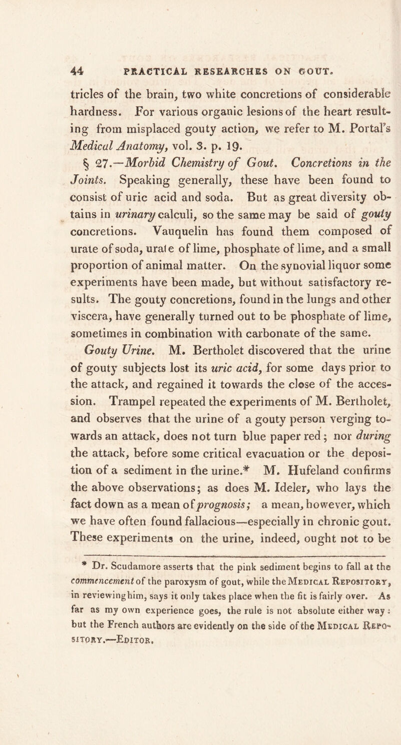 tricles of the brain, two white concretions of considerable hardness. For various organic lesions of the heart result- ing from misplaced gouty action, we refer to M. PortaFs Medical Anatomy, vol. 3. p. 19. § 27.—Morbid Chemistry of Gout. Concretions in the Joints. Speaking generally, these have been found to consist of uric acid and soda. But as great diversity ob- tains in urinary calculi, so the same may be said of gouty concretions. Vauquelin has found them composed of urate of soda, urate of lime, phosphate of lime, and a small proportion of animal matter. On the synovial liquor some experiments have been made, but without satisfactory re- sults. The gouty concretions, found in the lungs and other viscera, have generally turned out to be phosphate of lime, sometimes in combination with carbonate of the same. Gouty Urine. M. Bertholet discovered that the urine of gouty subjects lost its uric acid, for some days prior to the attack, and regained it towards the close of the acces- sion. Trampel repeated the experiments of M. Bertholet, and observes that the urine of a gouty person verging to- t wards an attack, does not turn blue paper red ; nor during the attack, before some critical evacuation or the deposi- tion of a sediment in the urine.# M. Hufeland confirms the above observations; as does M. Ideler, who lays the fact down as a mean of prognosis; a mean, however, which we have often found fallacious—especially in chronic gout. These experiments on the urine, indeed, ought not to be * Dr. Scudamore asserts that the pink sediment begins to fall at the commencement of the paroxysm of gout, while the Medical Repository, in reviewinghim, says it only takes place when the fit is fairly over. As far as my own experience goes, the rule is not absolute either way s but the French authors are evidently on the side of the Medical Repo* suory.—Editor,