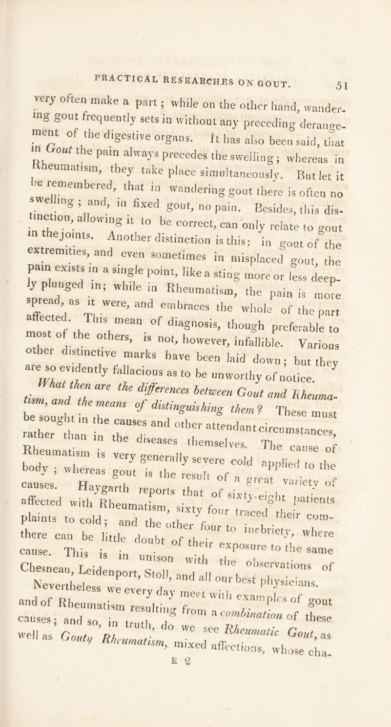 very often make a part ; while on the other hand, wander. ,ng S°Ut frecluem,y sets in without any preceding derange- ment of the digestive organs. 11 has also been said, that T '’ the Pam alwaP Plèbes the swelling ; whereas in eumatism, they take place simultaneously. But let it e remembered, that in wandering gout there is often no swelling ; and, m fixed gout, no pain. Besides, this dis- tinction, allowing it to be correct, can only relate (o gout m thejomts. Another distinction is this: in gout of the extrenut.es, and even sometimes in misplaced gout, the pam exists m a single point, like a sting more or less deep- ly plunged in; while in Rheumatism, the pain is more spread as ,t were, and embraces the whole of the part most f'tl 1,\“ean. °f <llaSnosis^ tho«gh preferable to , ° otlers, is not, however, infallible. Various other distinctive marks have been laid down; but they “m 7,, ’ 'fb= ofooiice. J ,Jt/2 ■ *«— «- ««- k amt These must ““ “d ••««'i.ntciseemsUDce, Hu°’< l causes. Haygarth reports that of sixf - eml , ‘ ' J °‘ affected with Rheumatism, sixty four traCed°tl plaints to cold; and the other fon • COm' there can be little doubt of it •. ll,cbllety, where cause. This is in uni •7* exposure to the same s in unison with tLo, „v Chesneau, Leidennort Smll , observat,ons of uemenpoit, Stoll, and all our best physicians Nevertheless weevervdav „ . • , 1 J ,clans- and of RK • ^ ^ ^eet with examples of p-out ana or Kheumatism resulting f, 7. Suuc causes; and so in „■ .u , « com Innation of these well as Gouty’Rh ° We see Rheumatic Gout, an V affections, whose cha- E 2 (