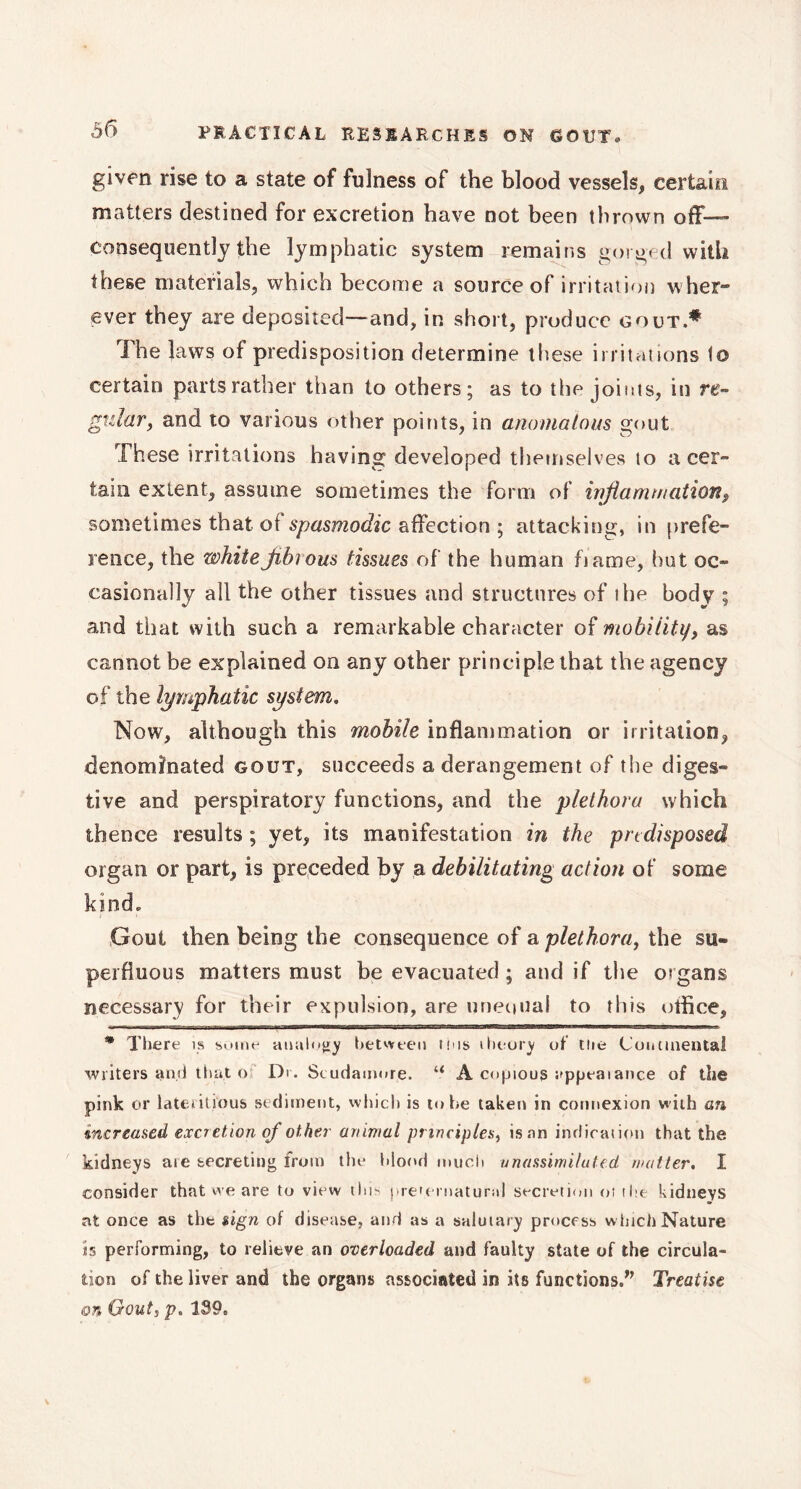 given rise to a state of fulness of the blood vessels, certain matters destined for excretion have not been thrown off— consequently the lymphatic system remains gorged with these materials, which become a source of irritation wher- ever they are deposited—and, in short, produce gout.* The laws of predisposition determine these irritations to certain parts rather than to others; as to the joints, in re- gular, and to various other points, in anomalous gout These irritations having developed themselves to a cer- tain extent, assume sometimes the form of inflammation, sometimes thatot spasmodic affection ; attacking, in prefe- rence, the whitefibrous tissues of the human fiame, hut oc- casionally all the other tissues and structures of ihe body ; and that with such a remarkable character of mobility, as cannot be explained on any other principle that the agency of the lymphatic system. Now, although this mobile inflammation or irritation, denominated gout, succeeds a derangement of the diges- tive and perspiratory functions, and the plethora which thence results ; yet, its manifestation in the predisposed organ or part, is preceded by a debilitating action of some kind» Gout then being the consequence of a plethora, the su- perfluous matters must be evacuated ; and if the organs necessary for their expulsion, are unequal to this otfice, * There is some analogy between tins theory of the Continental writers and that o Dr. Scudamore. “ A copious appealance of the pink or lateritïous sediment, which is to tie taken in connexion with an increased excretion of other animal principles, is an indication that the kidneys ate secreting from the blood much unassimiluted waiter. I consider that we are to view this preternatural secretion ot the kidneys at once as the sign of disease, and as a salutary process w hich Nature is performing, to relieve an overloaded and faulty state of the circula- tion of the liver and the organs associated in its functions.” Treatise on Gout, p. 139,