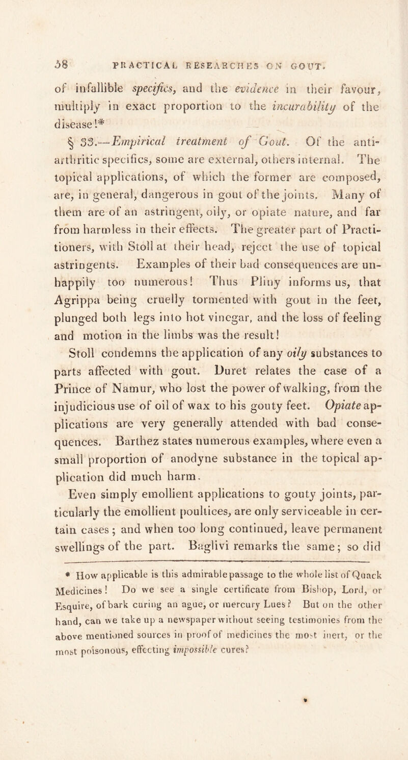 of infallible specifics, and the evidence m their favour* multiply in exact proportion to the incurability of the disease 1* § S3,—Empirical treatment of Gout. Of the anti- arthritic specifics, some are external, others internal. The topical applications, of which the former are composed, are, in general, dangerous in gout of the joints. Many of them are of an astringent, oily, or opiate nature, and far from harmless in their effects. The greater part of Practi- tioners, with Stoll at their head, reject the use of topical astringents. Examples of their bad consequences are un- happily too numerous! Thus Pliny informs us, that Agrippa being cruelly tormented with gout in the feet, plunged both legs into hot vinegar, and the loss of feeling and motion in the limbs was the result! Stoll condemns the application of any oily substances to parts affected with gout. Duret relates the case of a Prince of Namur, who lost the power of walking, from the injudicious use of oil of wax to his gouty feet. Opiate ap- plications are very generally attended with bad conse- quences. Barthez states numerous examples, where even a small proportion of anodyne substance in the topical ap- plication did much harm. Even simply emollient applications to gouty joints, par- ticularly the emollient poultices, are only serviceable in cer- tain cases; and when too long continued, leave permanent swellings of the part. Baglivi remarks the same; so did * How applicable is this admirable passage to the whole list of Quack Medicines! Do we see a single certificate from Bishop, Lord, or Esquire, of bark curing an ague, or mercury Lues? But on the other hand, can we take up a newspaper without seeing testimonies from the above mentioned sources in proof of medicines the most inert, or the most poisonous, effecting impossible cures?