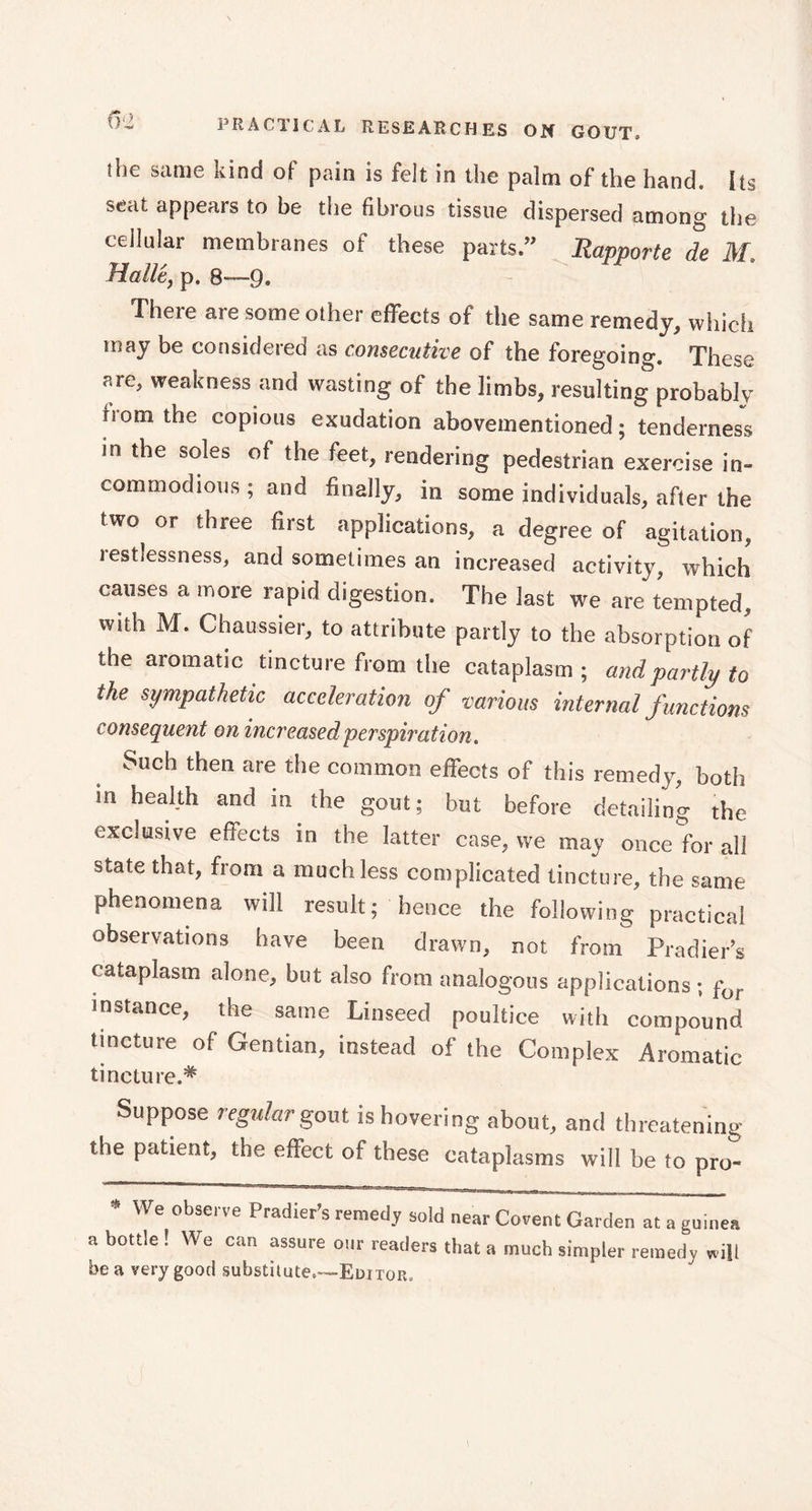 the same kind of pain is felt in the palm of the hand. Its seat appears to be the fibrous tissue dispersed among the cellular membranes of these parts.” Rapporte de M. Halle, p. 8—9. There are some other effects of the same remedy, which may be considered as consecutive of the foregoing. These are, weakness and wasting of the limbs, resulting probably nom the copious exudation abovementioned ; tenderness in the soles of the feet, rendering pedestrian exercise in- commodious ; and finally, in some individuals, after the two or three first applications, a degree of agitation, iestiessness, and sometimes an increased activity, which causes a more rapid digestion. The last we are tempted, with M. Chaussier, to attribute partly to the absorption of the aromatic tincture from the cataplasm; and partly to the sympathetic acceleration of various internal f unctions consequent on increased perspiration . Such then are the common effects of this remedy, both in health and in the gout; but before detailing the exclusive effects in the latter case, we may once for all state that, from a much less complicated tincture, the same phenomena will result; hence the following practical observations have been drawn, not from Pradier’s cataplasm alone, but also from analogous applications ; for mstance, the same Linseed poultice with compound tincture of Gentian, instead of the Complex Aromatic tincture.* Suppose regular gout is hovering about, and threatening the patient, the effect of these cataplasms will be to pro- * We observe Pradier’s remedy sold near Covent Garden at a guinea a bottle ! We can assure our readers that a much simpler remedy will be a very good substitute.—Editor.