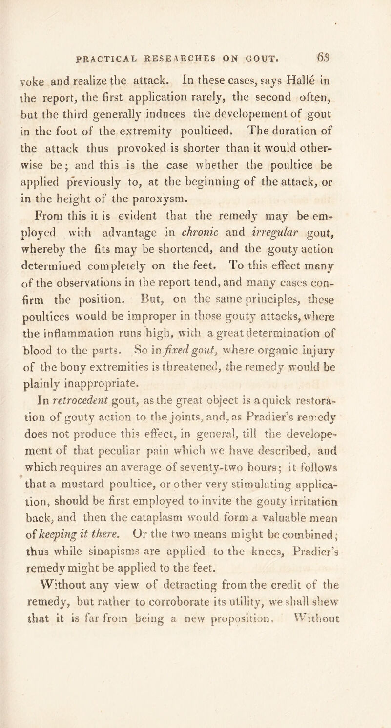 voke and realize the attack. In these cases, «ays Hallé in the report, the first application rarely, the second often, but the third generally induces the developement of gout in the foot of the extremity poulticed. The duration of the attack thus provoked is shorter than it would other» wise be; and this is the case whether the poultice be applied previously to, at the beginning of the attack, or in the height of the paroxysm. From this it is evident that the remedy may be em- ployed with advantage in chronic and irregular gout, whereby the fits may be shortened, and the gouty action determined completely on the feet. To this effect many of the observations in the report tend, and many cases con- firm the position. But, on the same principles, these poultices would be improper in those gouty attacks, where the inflammation runs high, with a great determination of blood to the parts. So in fixed gout, where organic injury of the bony extremities is threatened, the remedy would be plainly inappropriate. In retrocedent gout, as the great object is a quick restora- tion of gouty action to the joints, and, as Pradier’s remedy does not produce this effect, in general, till the develope- ment of that peculiar pain which we have described, and which requires an average of seventy-two hours; it follows that a mustard poultice, or other very stimulating applica- tion, should be first employed to invite the gouty irritation back, and then the cataplasm would form a valuable mean of keeping it there. Or the two means might be combined ; thus while sinapisms are applied to the knees, Pradier’s remedy might be applied to the feet. Without any view of detracting from the credit of the remedy, but rather to corroborate its utility, we shall shew that it is far from being a new proposition. Without