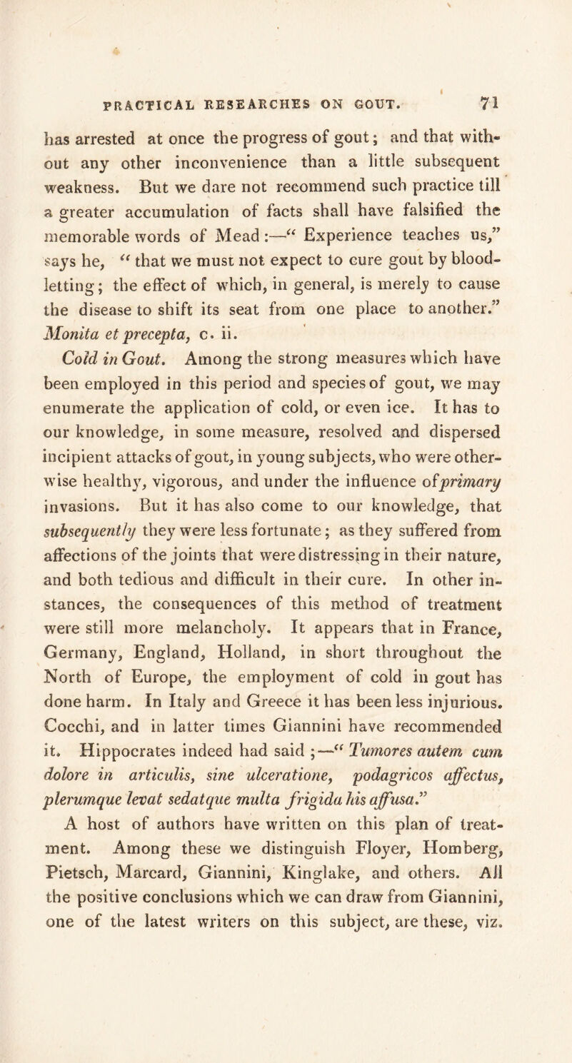 has arrested at once the progress of gout ; and that with- out any other inconvenience than a little subsequent weakness. But we dare not recommend such practice till a greater accumulation of facts shall have falsified the memorable words of Mead :—“ Experience teaches us,” says he, “ that we must not expect to cure gout by blood- letting; the effect of which, in general, is merely to cause the disease to shift its seat from one place to another.” Monita etprecepta, c. ii. Cold in Gout. Among the strong measures which have been employed in this period and species of gout, we may enumerate the application of cold, or even ice. ït has to our knowledge, in some measure, resolved and dispersed incipient attacks of gout, in young subjects, who were other- wise healthy, vigorous, and under the influence ofprimary invasions. But it has also come to our knowledge, that subsequently they were less fortunate ; as they suffered from affections of the joints that were distressing in their nature, and both tedious and difficult in their cure. In other in- stances, the consequences of this method of treatment were still more melancholy. It appears that in France, Germany, England, Holland, in short throughout the North of Europe, the employment of cold in gout has done harm. In Italy and Greece it has been less injurious. Cocchi, and in latter times Giannini have recommended it. Hippocrates indeed had said a Tumores autem cum dolore in articulis, sine ulcerationef podagricos affectus, plerumque levât sedatque multa frigida his affusa” A host of authors have written on this plan of treat- ment. Among these we distinguish Floyer, Horn berg, Pietsch, Marcard, Giannini, Kinglake, and others. All the positive conclusions which we can draw from Giannini, one of the latest writers on this subject, are these, viz.