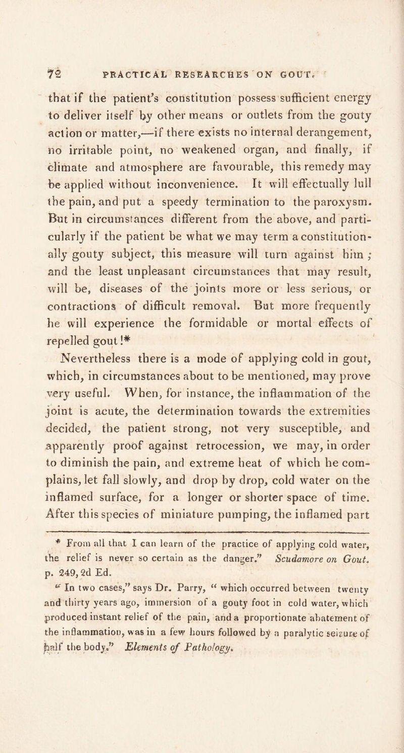 that if the patient’s constitution possess sufficient energy to deliver itself by other means or outlets from the gouty action or matter,—if there exists no internal derangement, no irritable point, no weakened organ, and finally, if climate and atmosphere are favourable, this remedy may be applied without inconvenience. It will effectually lull the pain, and put a speedy termination to the paroxysm. But in circumstances different from the above, and parti- cularly if the patient be what we may term a constitution- ally gouty subject, this measure will turn against him ; and the least unpleasant circumstances that may result, will be, diseases of the joints more or less serious, or contractions of difficult removal. But more frequently he will experience the formidable or mortal effects of repelled gout !# Nevertheless there is a mode of applying cold in gout, which, in circumstances about to be mentioned, may prove very useful. When, for instance, the inflammation of the joint is acute, the determination towards the extremities decided, the patient strong, not very susceptible, and apparently proof against retrocession, we may, in order to diminish the pain, and extreme heat of which he com- plains, let fail slowly, and drop by drop, cold water on the inflamed surface, for a longer or shorter space of time. After this species of miniature pumping, the inflamed part * From all that I can learn of the practice of applying cold water, the relief is never so certain as the danger/' Scudamore on Gout. p. 249,2d Ed. “ In two cases, says Dr. Parry, “ which occurred between twenty and thirty years ago, immersion of a gouty foot in cold water, which produced instant relief of the pain, and a proportionate abatement of the inflammation, was in a few hours followed by a paralytic seizure of jhalf the body/' Elements oj Pathology.