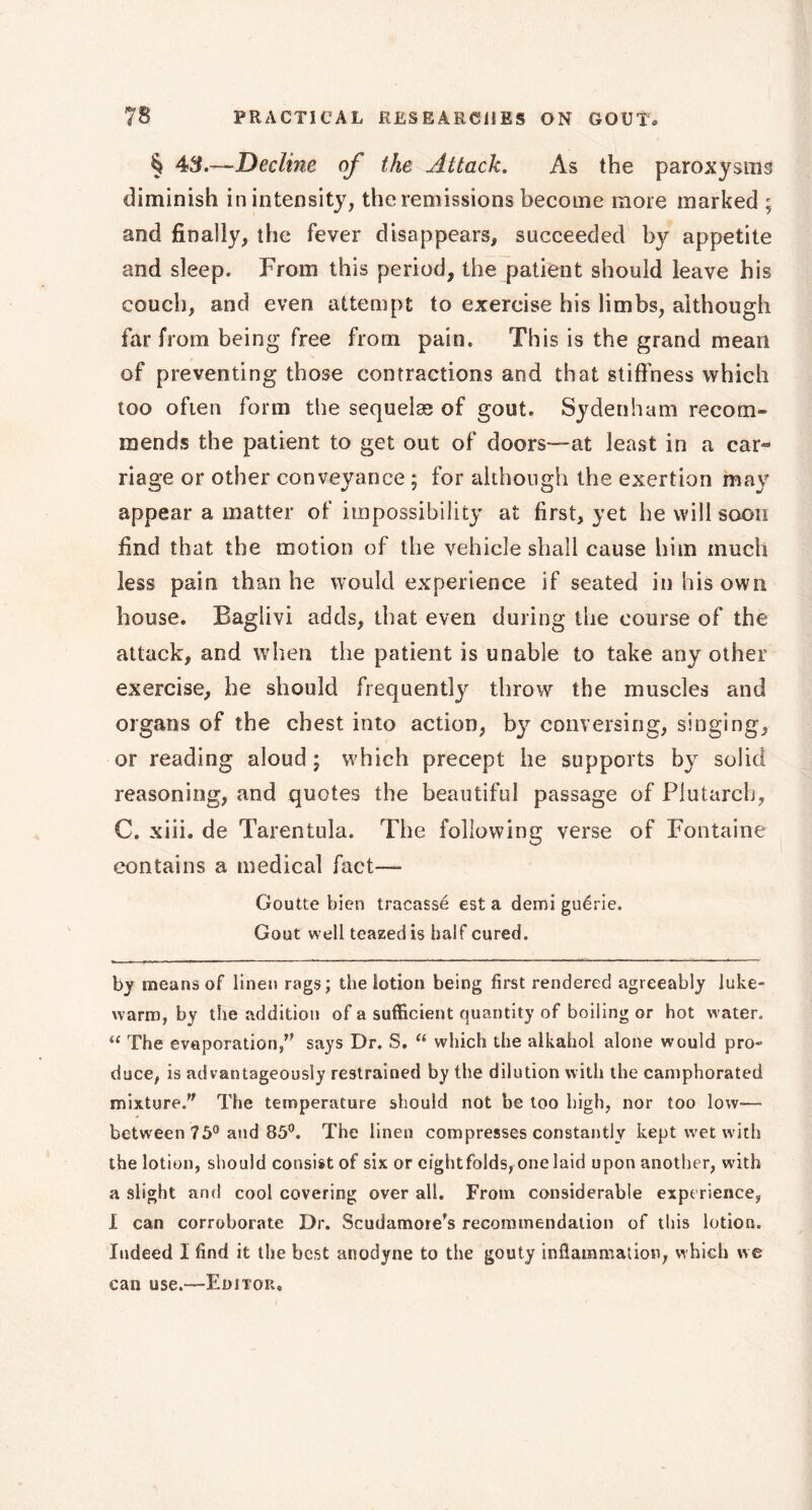 § 43.—Decline of the Attack. As the paroxysms diminish in intensity, the remissions become more marked ; and finally, the fever disappears, succeeded by appetite and sleep. From this period, the patient should leave his couch, and even attempt to exercise his limbs, although far from being free from pain. This is the grand mean of preventing those contractions and that stiffness which too often form the sequelas of gout. Sydenham recom- mends the patient to get out of doors—at least in a car- riage or other conveyance ; for although the exertion may appear a matter of impossibility at first, yet he will soon find that the motion of the vehicle shall cause him much less pain than he would experience if seated in his own house. Baglivi adds, that even during the course of the attack, and when the patient is unable to take any other exercise, he should frequently throw the muscles and organs of the chest into action, by conversing, singing, or reading aloud ; which precept he supports by solid reasoning, and quotes the beautiful passage of Plutarch, C. xiii. de Tarentula. The following verse of Fontaine contains a medical fact—- Goutte bien tracassé est a demi guérie. Gout well teazedis half cured. by means of linen rags; the lotion being first rendered agreeably luke- warm, by the addition of a sufficient quantity of boiling or hot w ater. “ The evaporation/' says Dr. S. “ which the alkahol alone would pro- duce, is advantageously restrained by the dilution with the camphorated mixture. The temperature should not be too high, nor too low-— between 75° and 85°. The linen compresses constantly kept wet with the lotion, should consist of six or cightfolds, one laid upon another, with a slight and cool covering over all. From considerable experience, I can corroborate Dr. Scudamore's recommendation of this lotion. Indeed I find it the best anodyne to the gouty inflammation, which we can use.—Editor,