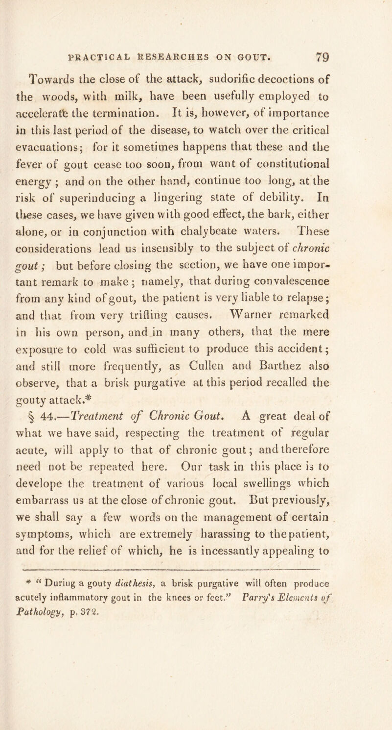 Towards the close of the attack, sudorific decoctions of the woods, with milk, have been usefully employed to accelerate the termination. It is, however, of importance in this last period of the disease, to watch over the critical evacuations; for it sometimes happens that these and the fever of gout cease too soon, from want of constitutional energy ; and on the other hand, continue too long, at the risk of superinducing a lingering state of debility. In these cases, we have given with good effect, the bark, either alone, or in conjunction with chalybeate waters. These considerations lead us insensibly to the subject of chronic gout ; but before closing the section, we have one impor- tant remark to make ; namely, that during convalescence from any kind of gout, the patient is very liable to relapse; and that from very trifling causes. Warner remarked in his own person, and in many others, that the mere exposure to cold was sufficient to produce this accident ; and still more frequently, as Cullen and Barthez also observe, that a brisk purgative at this period recalled the gouty attack.# § 44.—Treatment of Chronic Gout. A great deal of what we have said, respecting the treatment of regular acute, will apply to that of chronic gout; and therefore need not be repeated here. Our task in this place is to develope the treatment of various local swellings which embarrass us at the close of chronic gout. But previously, we shall say a few words on the management of certain symptoms, which are extremely harassing to the patient, and for the relief of which, he is incessantly appealing to * Ci During a gouty diathesis, a brisk purgative wiil often produce acutely inflammatory gout in the knees or feet,” Parry's Elements of Pathology, p. 372.