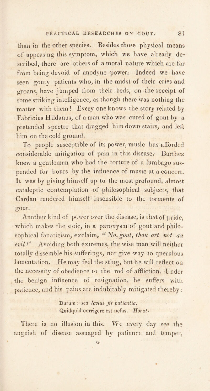 ifian in the other species. Besides those physical means of appeasing this symptom, which we have already de- scribed, there are others of a moral nature which are far from being devoid of anodyne power. Indeed we have seen gouty patients who, in the midst of their cries and groans, have jumped from their beds, on the receipt of some striking intelligence, as though there was nothing the matter with them! Every one knows the story related by Fabricius Hildanus, of aman who was cured of gout by a pretended spectre that dragged him down stairs, and left him on the cold ground. To people susceptible of its power, music has afforded considerable mitigation of pain in this disease. Barthez knew a gentleman who had the torture of a lumbago sus- pended for hours by the influence of music at a concert. It was by giving himself up to the most profound, almost cataleptic contemplation of philosophical subjects, that Cardan rendered himself insensible to the torments of gout. Another kind of power over the disease, is that of pride, which makes the stoic, in a paroxysm of gout and philo- sophical fanaticism, exclaim, “ No, gout, thou art not an evil !” Avoiding both extremes, the wise man will neither totally dissemble his sufferings, nor give way to querulous lamentation. He may feel the sting, but he will reflect on the necessity of obedience to the rod of affliction. Under the benign influence of resignation, he suffers with patience, and his pains are indubitably mitigated thereby : Durum : sed levius fit patientia, Quidquid corrigere est nefas. Horat. There is no illusion in this. We every day see the anguish of disease assuaged by patience and temper, G