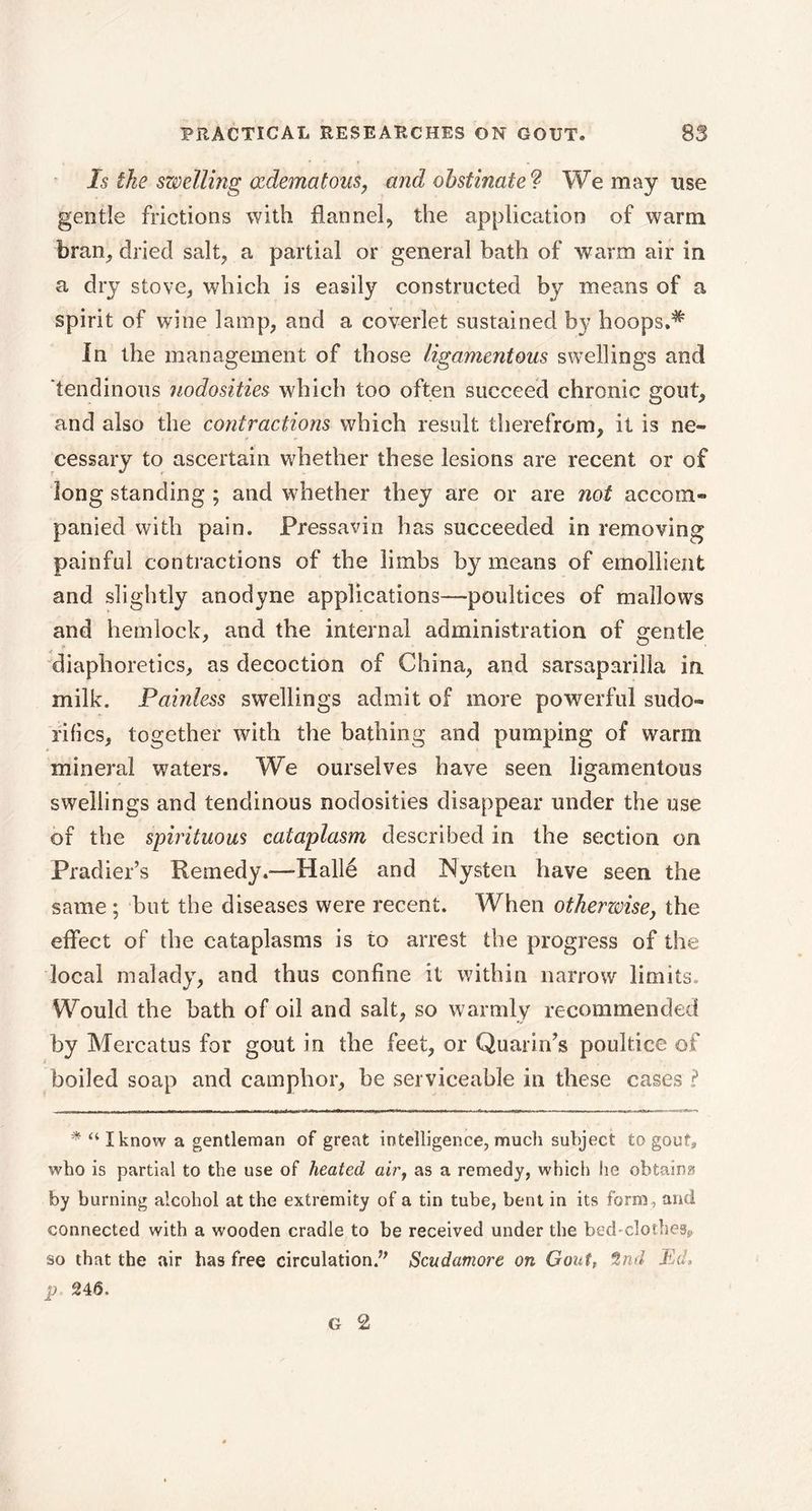 Is the szvelling œdematous, and obstinate? We may use gentle frictions with flannel, the application of warm bran, dried salt, a partial or general bath of warm air in a dry stove, which is easily constructed by means of a spirit of wine lamp, and a coverlet sustained by hoops.* In the management of those ligamentous swellings and tendinous nodosities which too often succeed chronic gout, and also the contractions which result therefrom, it is ne- cessary to ascertain whether these lesions are recent or of long standing ; and whether they are or are not accom- panied with pain. Pressavin has succeeded in removing painful contractions of the limbs by means of emollient and slightly anodyne applications—poultices of mallows and hemlock, and the internal administration of gentle diaphoretics, as decoction of China, and sarsaparilla in milk. Painless swellings admit of more powerful sudo- rifics, together with the bathing and pumping of warm mineral waters. We ourselves have seen ligamentous swellings and tendinous nodosities disappear under the use of the spirituous cataplasm described in the section on Pradier’s Remedy.-—Halle and Nysten have seen the same ; but the diseases were recent. When otherwise, the effect of the cataplasms is to arrest the progress of the local malady, and thus confine it within narrow limits. Would the bath of oil and salt, so warmly recommended by Mercatus for gout in the feet, or Quarirds poultice of boiled soap and camphor, be serviceable in these cases ? * “I know a gentleman of great intelligence, much subject to gout, who is partial to the use of heated air, as a remedy, which he obtains by burning alcohol at the extremity of a tin tube, bent in its form, and connected with a wooden cradle to be received under the bed'clotheSs, so that the air has free circulation.” Scudamore on Gout, 2nd Ed, p. 246. G 2