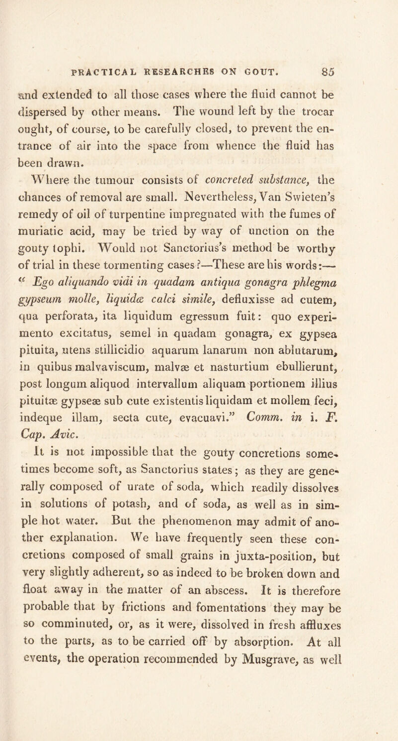 and extended to all those cases where the fluid cannot be dispersed by other means. The wound left by the trocar ought, of course, to be carefully closed, to prevent the en- trance of air into the space from whence the fluid has been drawn. Where the tumour consists of concreted substance, the chances of removal are small. Nevertheless, Van Svvieten's remedy of oil of turpentine impregnated with the fumes of muriatic acid, may be tried by way of unction on the gouty tophi. Would not Sanctorius's method be worthy of trial in these tormenting cases These are his words:— <c Ego aliquando vidi in quadam antiqua gonagra phlegma gypseum molle, liquida calci simile, defiuxisse ad cutem, qua perforata, ita liquidum egressum fuit : quo ex peri- men to excitatus, semel in quadam gonagra, ex gypsea pituita, utens stillicidio aquarum lanarum non ablutarum, in quibus mal va vi scum, malvæ et nasturtium ebullierunt, post longum aliquod intervallum aliquam portionem i-llius pituitæ gypseæ sub cute existentisliquidam et mollein feci, indeque illam, secta cute, evaeuavi.” Comm. in i. F, Cap. Avic. It is not impossible that the gouty concretions some- times become soft, as Sanctorius states ; as they are gene** rally composed of urate of soda, which readily dissolves in solutions of potash, and of soda, as well as in sim- ple hot water. But the phenomenon may admit of ano- ther explanation. We have frequently seen these con- cretions composed of small grains in juxta-position, but very slightly adherent, so as indeed to be broken down and float away in the matter of an abscess. It is therefore probable that by frictions and fomentations they may be so comminuted, or, as it were, dissolved in fresh affluxes to the parts, as to be carried off by absorption. At all events, the operation recommended by Musgrave, as well