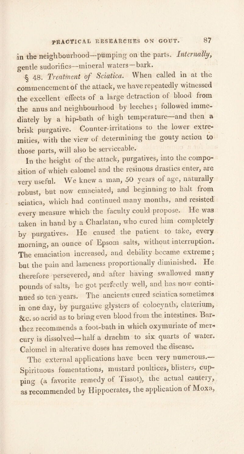 in the neighbourhood—pumping on the parts. Internally, gentle suclorifics—mineral waters—bark. § 48. Treatment of Sciatica. When called in at the commencement of the attack, we have lepeatedly witnessed the excellent effects of a large detraction of blood from the anus and neighbourhood by leeches \ followed imme- diately by a hip-bath of high temperature—and then a brisk purgative. Counter-irritations to the lower extre- mities, with the view of determining the gouty action to those parts, will also be serviceable. In the height of the attack, purgatives, into the compo- sition of which calomel and the resinous drastics enter, are very useful. We knew a man, 50 years of age, naturally robust, but now emaciated, and beginning to halt from sciatica, which had continued many months, and resisted every measure which the faculty could propose. He was taken in hand by a Charlatan, who cured him completely by purgatives. He caused the patient to take, every morning, an ounce of Epsom salts, without interruption. The emaciation increased, and debility became extreme, but the pain and lameness proportionally diminished. He therefore persevered, and after having swallowed many pounds of salts, be got perfectly well, and has now conti- nued so ten years. The ancients cured sciatica sometimes in one day, by purgative glysters of colocvnth, elaterium, 8te. so acrid as to bring even blood from the intestines. Eax- thez recommends a foot-bath in which oxymuriate of mer* cury is dissolved—half a drachm to six quarts of water» Calomel in alterative doses has removed the disease. The external applications have been very numerous.— Spirituous fomentations, mustard poultices, blisters, cup- ping (a favorite remedy of fissot), the actual cauteiy, as recommended by Hippocrates, the application of Moxa,