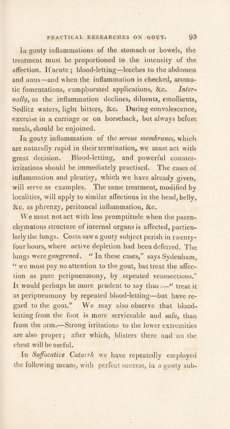 In gouty inflammations of the stomach or bowels, the treatment must be proportioned to the intensity of the affection. If acute ; blood-letting-leeches to the abdomen and anus—and when the inflammation is checked, aroma- tic fomentations, camphorated applications, &c. Inter- nally, as the inflammation declines, diluents, emollients, Sedlitz waters, light bitters, &c. During convalescence, exercise in a carriage or on horseback, but always before meals, should be enjoined. In gouty inflammation of the serous membranes, which are naturally rapid in their termination, we must act with great decision. Blood-letting, and powerful counter- irritations should be immediately practised. The cases of inflammation and pleurisy, which we have already given, will serve as examples. The same treatment, modified by localities, will apply to similar affections in the head, belly, 8tc. as phrenzy, peritoneal inflammation, See. We must notact with less promptitude when the paren- chymatous structure of internal organs is affected, particu- larly the lungs. Costa saw a gouty subject perish in twenty- four hours, where active depletion had been deferred. The lungs were gangrened, “ In these cases/' says Sydenham, i( we must pay no attention to the gout, but treat the affec- tion as pure peri pneu mony, by repeated venesections. It would perhaps be more prudent to say thus :—“ treat it as peripneumony by repeated blood-letting—hut have re- gard to the gout.” We may also observe that blood- letting from the foot is more serviceable and safe, than from the arm.—Strong irritations to the lower extremities are also proper; after which, blisters there and on the chest will be useful. In Suffocative Catarrh we have repeatedly employed the following means, with perfect success, in a gouty sub-