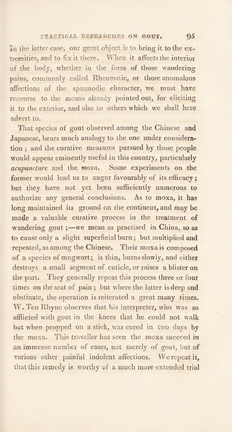 In the latter case, oar great object is to bring it to the ex» tremities, and to fixit there. When it affects the interior of the body, whether in the forai of those wandering pains, commonly called Rheumatic, or those anomalous affections of the spasmodic character, we must have recourse to the means already pointed out, for eliciting it to the exterior, and also to others which we shall here advert to. That species of gout observed among the Chinese and Japanese, bears much analogy to the one under considera- tion ; and the curative measures pursued by those people would appear eminently useful in this country, particularly acupuncture and the moxa. Some experiments on the former would lead us to augur favourably of its efficacy ; but they have not yet been sufficiently numerous to authorize any general conclusions. As to moxa, it has long maintained its ground on the continent, and may be made a valuable curative process in the treatment of wandering gout ;—we mean as practised in China, so as to cause only a slight superficial burn ; but multiplied and repeated, as among the Chinese. Their moxa is composed of a species of mugwort; is thin, burns slowly, and either destroys a small segment of cuticle, or raises a blister on the part. They generally repeat this process three or four times on the seat of pain ; but where the latter is deep and obstinate, the operation is reiterated a great many times. W. Ten Rhyne observes that his interpreter, who was so afflicted with gout in the knees that he could not walk but when propped on a stick, was cured in two days by the moxa. This traveller has seen the moxa succeed in an immense number of cases, not merely of gout, but of various other painful indolent affections. Werepeatit, that this remedy is worthy of a much more extended trial