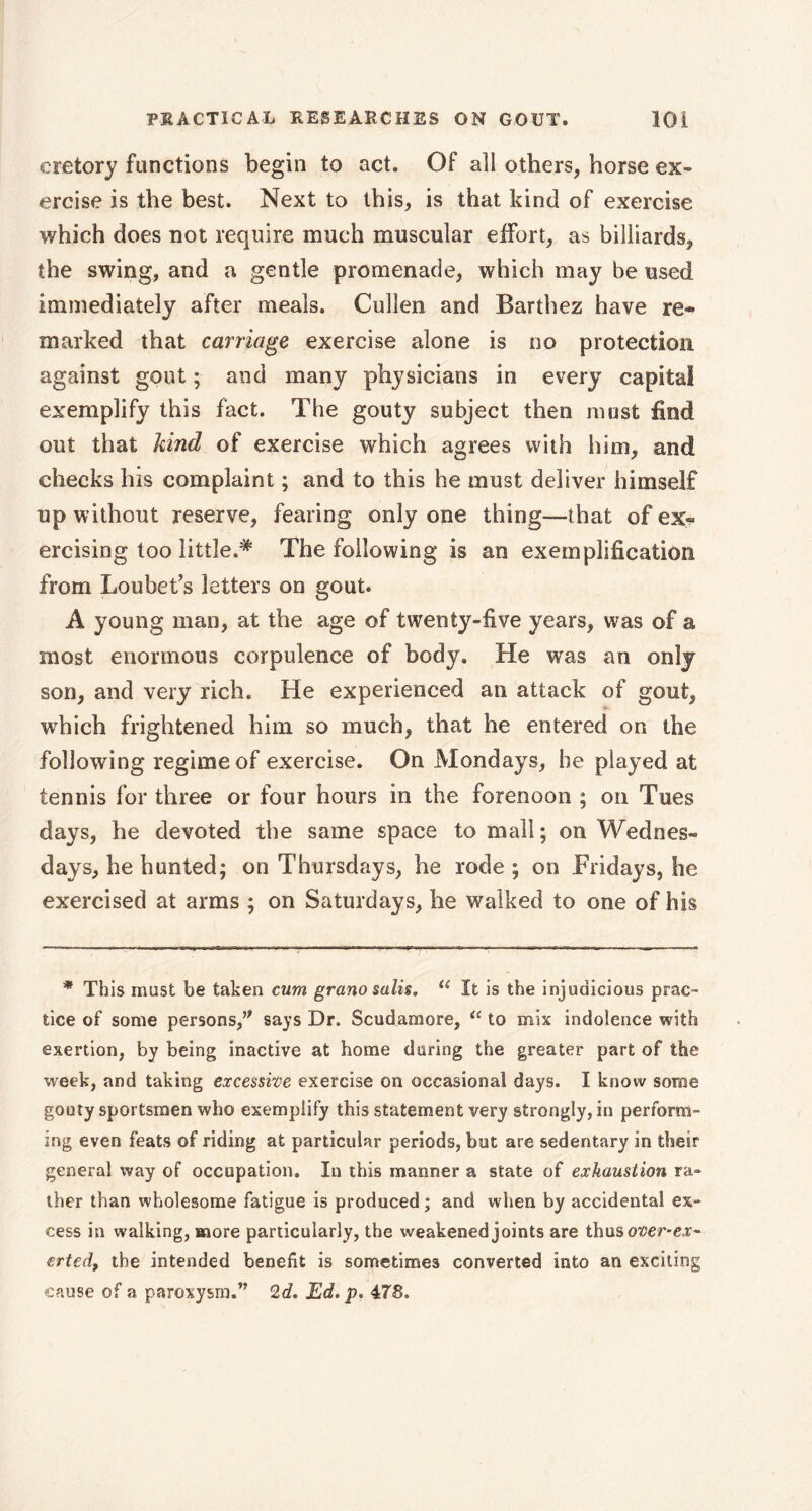 cretory functions begin to act. Of all others, horse ex- ercise is the best. Next to this, is that kind of exercise which does not require much muscular effort, as billiards, the swing, and a gentle promenade, which may be used immediately after meals. Cullen and Barthez have re- marked that carriage exercise alone is no protection against gout ; and many physicians in every capital exemplify this fact. The gouty subject then must find out that kind of exercise which agrees with him, and checks his complaint ; and to this he must deliver himself up without reserve, fearing only one thing—that of ex« ercising too little.# The following is an exemplification from Loubet’s letters on gout. A young man, at the age of twenty-five years, was of a most enormous corpulence of body. He was an only son, and very rich. He experienced an attack of gout, which frightened him so much, that he entered on the following regime of exercise. On Mondays, be played at tennis for three or four hours in the forenoon ; on Tues days, he devoted the same space to mall ; on Wednes- days, he hunted; on Thursdays, he rode ; on Fridays, he exercised at arms ; on Saturdays, he walked to one of his * This must be taken cum grano salis. te It is the injudicious prac- tice of some persons,” says Dr. Scudamore, u to mix indolence with exertion, by being inactive at home during the greater part of the week, and taking excessive exercise on occasional days. I know some gouty sportsmen who exemplify this statement very strongly, in perform- ing even feats of riding at particular periods, but are sedentary in their general way of occupation. In this manner a state of exhaustion ra- ther than wholesome fatigue is produced ; and when by accidental ex- cess in walking, more particularly, the weakened joints are thus over-ex- erted, the intended benefit is sometimes converted into an exciting cause of a paroxysm.” 2d. Ed. p. 478.