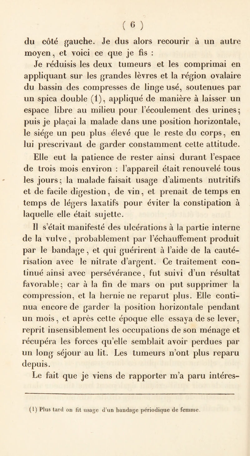 du cote gauche. Je dus alors recourir a un autre moyen, et voici ce que je fis : Je reduisis les deux tumeurs et les comprimai en appliquant sur les grandes levres et la region ovalaire du bassin des compresses de linge use, soutenues par un spica double (1), applique de maniere a laisser un espace libre au milieu pour fecoulement des urines; puis je placai la malade dans une position horizontale, le siege un peu plus eSeve que le reste du corps, en lui prescrivant de garder constamment cette attitude. Elle eut la patience de rester ainsi durant Tespace de trois mois environ : l appareil etait renouvele tous les jours; la malade faisait usage d’aliments nutritifs et de facile digestion, de vin, et prenait de temps en temps de legers laxatifs pour eviter la constipation a laquelle elle etait sujette. II s etait manifesto des ulcerations a la partie interne de la vulve, probablement par rechauffement produit par le bandage , et qui guerirent a l aide de la caute¬ risation avec le nitrate d’argent. Ce traitement con¬ tinue ainsi avec perseverance, fut suivi dun resultat favorable; car a la fin de mars on put supprimer la compression, et la hernie ne reparut plus. Elle conti- nua encore de garder la position horizontale pendant un mois, et apres cette epoque elle essaya de se lever, reprit insensiblement les occupations de son menage et recupera les forces qu elle semblait avoir perdues par un long sejour au lit. Les tumeurs n’ont plus reparu depuis. Le fait que je viens de rapporter m’a paru interes- (l) Plus tard on fit usage d’un bandage periodique de femme.