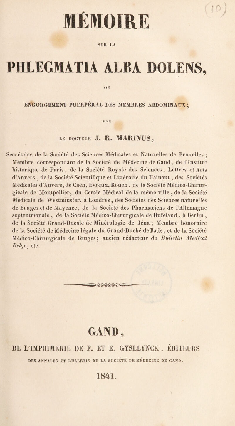 SUR LA PHLEGMATIA ALBA BOLL AS, OU ENGORGEMENT PUERPERAL BES MEMBRES ABDOMINAUX; PAR LE DOCTEUR J. R. MARINUS, Secretaire de la Societe des Sciences Medicales et Naturelles de Bruxelles • Membre correspondant de la Societe de Medecine deGand, de i’Institut historique dc Paris, de la Societe Royale des Sciences, Lettres et Arts d’Anvers , de la Societe Scientifique et Litteraire du Hainaut, des Societes Medicales d’Anvers, de Caen, Evreux, Rouen , de la Societe Medico-Chirur- gicale de Montpellier, du Cercle Medical de la meme ville, de la Societe Medicale de Westminster, a Londres , des Societes des Sciences naturelles de Bruges et de Mayence, de la Societe des Pharmaciens de PAllemagne septentrionale , de la Societe Medico-Chirurgicale de Hufeland , a Berlin , de la Societe Grand-Ducale de Mineralogie de Jena ; Membre honoraire de la Societe de Medecine legale du Grand-Duche deBade, et de la Societe Medico-Chirurgicale de Bruges; ancien redacteur du Bulletin Medical Beige, etc. GAND, DE L’IMPRIfflERIE DE F. ET E. GYSELYNCK , ED1TEURS DES ANNALES ET BULLETIN DE LA SOCIETE DE MEDECINE DE GAND. 1841.