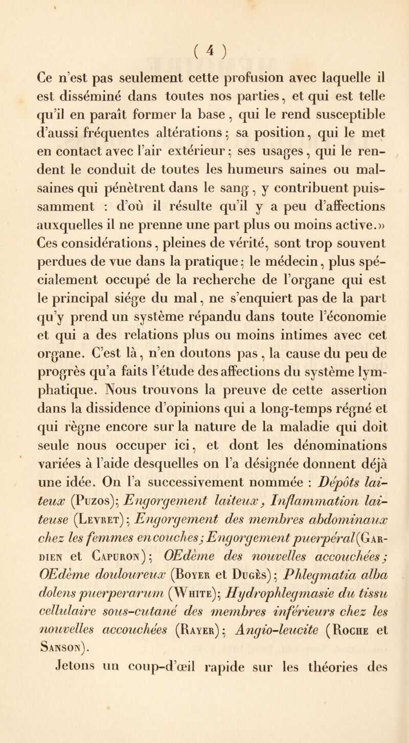 est dissemine dans toutes nos parties, et qui est telle qu’il en parait former la base, qui le rend susceptible d aussi frequentes alterations; sa position, qui le met en contact ayec l air exterieur; ses usages, qui le ren- dent le conduit de toutes les humeurs saines ou mal- saines qui penetrent dans le sang, y contribuent puis- samment : dbu il resulte qu’il y a peu d’affections auxquelles il ne prenne une part plus ou moins active.» Ces considerations, pleines de verite, sont trop souyent perdues de yue dans la pratique: le medecin, plus spe- cialement occupe de la recherche de Forgane qui est le principal siege du mal, ne s enquiert pas de la par t qu y prend un systeme repandu dans toute Feconomie et qui a des relations plus ou moins intimes ayec cet organe. C est la, n’en doutons pas , la cause du peu de progres qu’a faits l’etude des affections du systeme lym- phatique. Nous trouyons la preuye de cette assertion dans la dissidence d opinions qui a long-temps regne et qui regne encore sur la nature de la maladie qui doit seule nous occuper ici, et dont les denominations variees a Faide desquelles on 1a designee donnent deja une idee. On Fa successivement nommee : Depots lai- teux (Puzos); Engorgement laiteux} Inflammation lai- teuse (Levret) ; Engorgement des membres abdominaux chez les femmes en couches; Engorgement puerperal'(Gar- dien et Capuron); OEdiune des nouvelles accouchees j OEdeme douloureux (Boyer et Duges) ; Phlegmatia alba dolens puerper arum (White); Hydrophlegmasie du tissu cellulaire sous-cutane des membres inferieurs chez les nouvelles accouchees (Rayer); Angio-leucite (Roche et Jetons un coup-d’oeil rapide sur les theories des