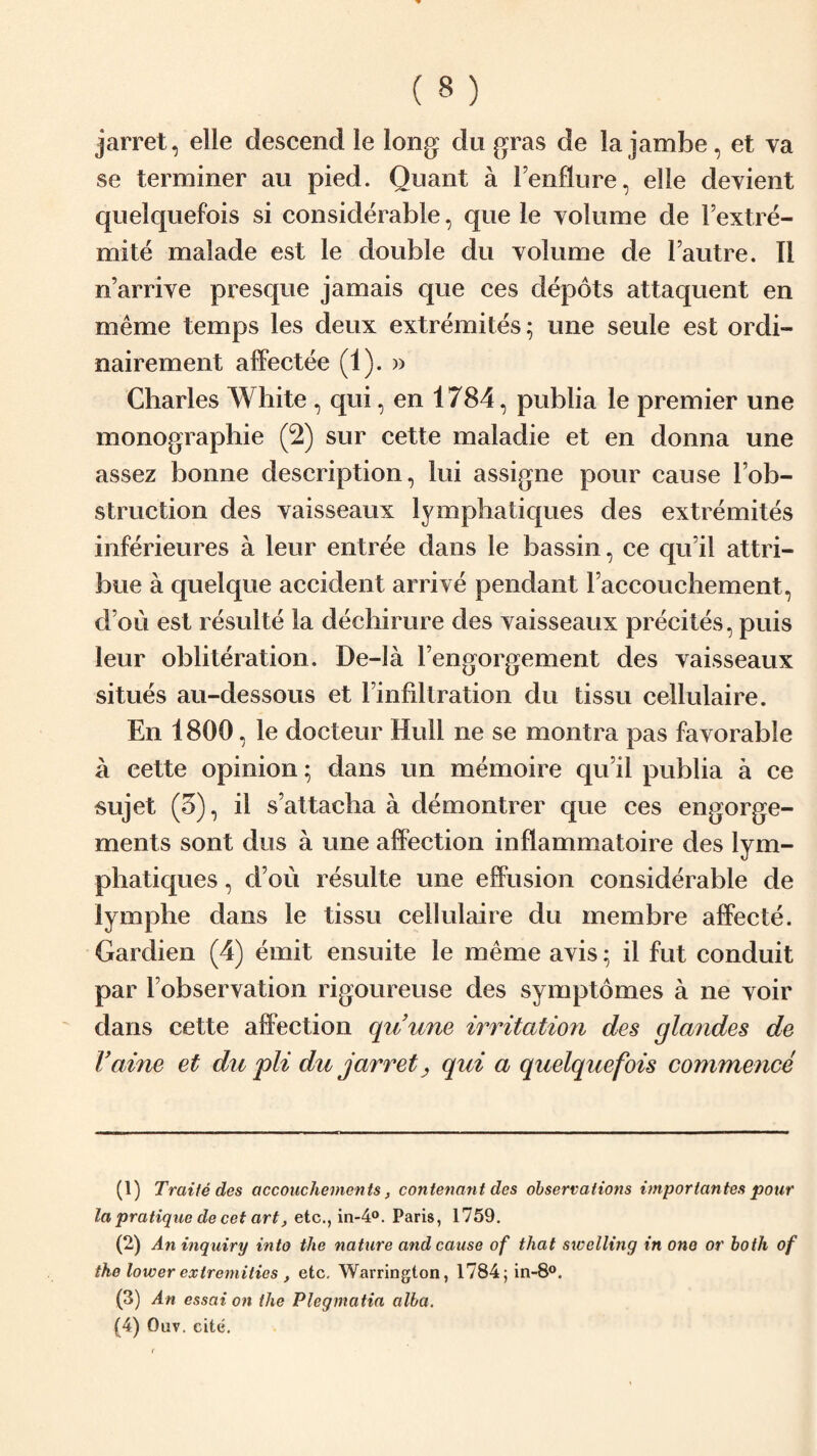 jarret, elle descend le long: du gras de la jambe, et va se terminer au pied. Quant a Fenflure, elle devient quelquefois si considerable, que le volume de Fextre- mite malade est le double du volume de lautre. II n’arrive presque jamais que ces depots attaquent en meme temps les deux extremites; une seuie est ordi- nairement affectee (1). » Charles White , qui, en 1784, publia le premier une monographic (2) sur cette maladie et en donna une assez bonne description, lui assigne pour cause Fob- struction des vaisseaux lymphatiques des extremites inferieures a leur entree dans le bassin, ce qu'il attri- bue a quel que accident arrive pendant Faccouchement, (Fou est resulte la dechirure des vaisseaux precites, puis leur obliteration. De-la l’engorgement des vaisseaux situes au-dessous et l’infiltration du tissu cellulaire. En 1800, le docteur Hull ne se montra pas favorable a cette opinion; dans un memoire qu’il publia a ce sujet (5), il s’attacha a demontrer que ces engorge¬ ments sont dus a une affection inflammatoire des lym¬ phatiques , d ou resulte une effusion considerable de lymphe dans le tissu cellulaire du membre affecte. Gardien (4) emit ensuite le meme avis * il fut conduit par Fobservation rigoureuse des symptomes a ne voir dans cette affection qu’une irritation des glandes de fame et du pli du jarret, qui a quelquefois commence (1) Trade des accouchements, contenant des observations importantes pour la pratique de cet art, etc., in-4°. Paris, 1759. (2) An inquiry into the nature and cause of that swelling in one or both of the lower extremities , etc. Warrington, l784;in-8°. (3) An essai on the Plegmatia alba.