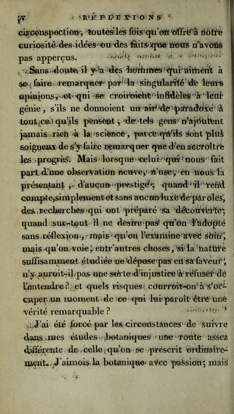 cijçcQnspection^, ^ute^les fois euriosité^des4dées^3eu des 'ùoxts tfîav5^s pas apperçus. icvo P < ^ m» fnU r# f <,San8/*dout«) il ^€s iïcrfiimes^S^üîâîttaéiî^t à faire er^ipaarq^er^^ paT^^’^ lëüi’S apia^ons/'/et^ qui croiïTOebt/4nMèlêS‘^''à^^ génie, s’ils ne donnoient uitiaWfde^^psffàddi^^^ tôut^cei qu’ils p^nstot ^ de^/teis geos^' u’‘âjtiütent jâœai&e r^h k la ^sei^ficè, parcte^q^ils !^dnt plüfe sqig^eux de s’^^fair^ quë d'en aXîcf^üîtrë les rprogrës^. Mais fcrsquevœluib'qui* nous' fait part, d’une observation neuves» iîous la présen^tanf daueu^^^prestigd*^ quand''il'^rcfitl aomptejsiniplejaient) et ^ans auc ctnluxëde'pâr ôle$', des./recherchés ^qui ont préparé ^^a déscotl'tbi^te^, quand i:sui;«tôut *îl ne désire^pas^ qtr’on Ÿadtfpté sans/réflexion ^yrm^is ^<jiu on rex'amine'avec sdio i mais Kju’on/voieJ ehtr^autres choses, sr la ‘tiatül'è suffisamment étudiée nedéposepas eii sa favèur i n’y auroit^il/paS'Upe s^'te>d’injustiœ% iéfiiséf ’dé tontenrLreP/.vet quels risques cdurrôit-K)n^à Gjaperon monaent ’ de oe ^qm lurpâroît éti’é unè vérité remarqualde ? ' ‘ * •' - ' ^ ‘ ^ ;iLJ!ai été -^broé par les circoiistances' de Suivre dansâmes études^/Jrotaniqiies''^uneToùie asse2 difféî^ente de .celle cqu’Ou' se q^rëscrit ordinairé- menUrjJ aimois.la botanique^aVec pabsion^ iiiai^ 4-'